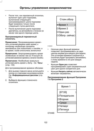 Органы управления микроклиматом 
• После того, как парковочный отопитель 
выполнит один цикл подогрева, 
выполнение следующего 
программируемого цикла подогрева 
будет возможно только после 
следующего пуска двигателя. 
• После выполнения цикла подогрева 
двигайтесь на автомобиле в течение не 
менее чем одного периода цикла. 
Программируемый парковочный 
отопитель 
Примечание: Программируемое время - 
это устанавливаемое вами время, к 
которому необходимо прогреть 
автомобиль для подготовки к поездке, а 
не время, когда отопитель включится. 
Примечание: Запрограммировать время 
необходимо не менее чем за 70 минут до 
устанавливаемого времени начала поездки. 
Примечание: Необходимо правильно 
устанавливать время и дату. См. Часы 
(стр. 133). 
Для программирования времени обогрева: 
1. Для вызова главного меню используйте 
кнопки со стрелками на рулевом колесе. 
См. Информационные дисплеи (стр. 
93). 
2. Выберите функцию стояночного 
отопителя. 
E136301 
Стоян.обогр 
Время 1 
Время 2 
Один раз 
Обогр. сейчас 
• Наличие двух функций времени 
позволяет программировать до двух 
циклов нагрева для каждого дня недели. 
Эти установки времени сохранятся и 
отопитель будет прогревать автомобиль 
к этому времени в эти дни каждую 
неделю. 
• Функция Один раз позволяет 
программировать один нагревательный 
цикл для одного конкретного дня. 
• Функция Нагреть сейчас автоматически 
включает нагреватель. 
Программирование функций Программа 
1 и Программа 2 
E74468 
Время 1 
[07:55] 
Понедельник 
Вторник 
Среда 
Четверг 
Пятница 
122 
 