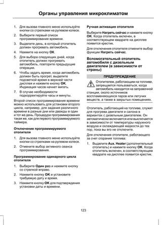 Органы управления микроклиматом 
1. Для вызова главного меню используйте 
кнопки со стрелками на рулевом колесе. 
2. Выберите первый список 
программирования времени. 
3. Выделите день, в который отопитель 
должен прогревать автомобиль. 
4. Нажмите на кнопку ОК. 
5. Для выбора следующих дней, когда 
отопитель должен прогревать 
автомобиль, повторите предыдущие 
операции. 
6. Чтобы задать время, когда автомобиль 
должен быть прогрет, выделите 
подсветкой время в верхней части 
дисплея и нажмите кнопку OK. 
Индикация часов начнет мигать. 
7. В случае необходимости 
подкорректируйте часы и минуты. 
Второй список программирования времени 
можно использовать для установки второго 
цикла, например, для задания различного 
времени в разные дни или дважды в один 
и тот же день. Процедура программирования 
такая же, как для первого программируемого 
таймера. 
Отключение программируемого 
отопителя 
1. Для вызова главного меню используйте 
кнопки со стрелками на рулевом колесе. 
2. Отмените выбор активного сеанса 
программирования. 
Программирование одинарного цикла 
отопителя 
1. Выберите Один раз и нажмите кнопку 
со стрелкой вправо. 
2. Нажмите кнопку OK и установите 
требуемую дату и время. 
3. Нажмите кнопку OK для подтверждения 
установки даты и времени. 
Ручная активация отопителя 
Выберите Нагреть сейчас и нажмите кнопку 
OK. Когда отопитель включен, в 
соответствующем квадрате на дисплее 
появится крестик. 
Для отключения отопителя отмените выбор 
функции Нагреть сейчас. 
Вспомогательный отопитель 
автомобиля с дизельным 
двигателем (в зависимости от 
страны) 
ПРЕДУПРЕЖДЕНИЕ 
Отопителем, работающим на топливе, 
запрещается пользоваться, когда 
автомобиль находится на заправочной 
станции, около источников 
воспламеняющихся паров или летучих 
веществ, а также в закрытых помещениях. 
Отопитель, работающий на топливе, служит 
для прогрева двигателя и салона в 
вариантах с дизельным двигателем. Он 
автоматически включается или выключается 
в зависимости от температуры наружного 
воздуха и охлаждающей жидкости до тех 
пор, пока вы его не отключите. 
Для отключения отопителя, работающего 
за счет сгорания топлива: 
1. Выделите Aux. Heater (дополнительный 
отопитель) и нажмите кнопку OK. Когда 
отопитель включен, в соответствующем 
квадрате на дисплее появится крестик. 
123 
 