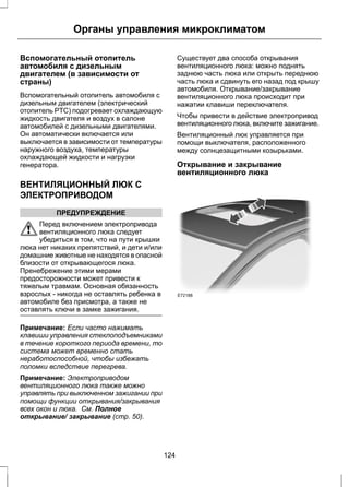 Органы управления микроклиматом 
Вспомогательный отопитель 
автомобиля с дизельным 
двигателем (в зависимости от 
страны) 
Вспомогательный отопитель автомобиля с 
дизельным двигателем (электрический 
отопитель PTC) подогревает охлаждающую 
жидкость двигателя и воздух в салоне 
автомобилей с дизельными двигателями. 
Он автоматически включается или 
выключается в зависимости от температуры 
наружного воздуха, температуры 
охлаждающей жидкости и нагрузки 
генератора. 
ВЕНТИЛЯЦИОННЫЙ ЛЮК С 
ЭЛЕКТРОПРИВОДОМ 
ПРЕДУПРЕЖДЕНИЕ 
Перед включением электропривода 
вентиляционного люка следует 
убедиться в том, что на пути крышки 
люка нет никаких препятствий, и дети и/или 
домашние животные не находятся в опасной 
близости от открывающегося люка. 
Пренебрежение этими мерами 
предосторожности может привести к 
тяжелым травмам. Основная обязанность 
взрослых - никогда не оставлять ребенка в 
автомобиле без присмотра, а также не 
оставлять ключи в замке зажигания. 
Примечание: Если часто нажимать 
клавиши управления стеклоподъемниками 
в течение короткого периода времени, то 
система может временно стать 
неработоспособной, чтобы избежать 
поломки вследствие перегрева. 
Примечание: Электроприводом 
вентиляционного люка также можно 
управлять при выключенном зажигании при 
помощи функции открывания/закрывания 
всех окон и люка. См. Полное 
открывание/ закрывание (стр. 50). 
Существует два способа открывания 
вентиляционного люка: можно поднять 
заднюю часть люка или открыть переднюю 
часть люка и сдвинуть его назад под крышу 
автомобиля. Открывание/закрывание 
вентиляционного люка происходит при 
нажатии клавиши переключателя. 
Чтобы привести в действие электропривод 
вентиляционного люка, включите зажигание. 
Вентиляционный люк управляется при 
помощи выключателя, расположенного 
между солнцезащитными козырьками. 
Открывание и закрывание 
вентиляционного люка 
E72188 
124 
 