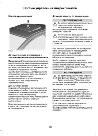 Органы управления микроклиматом 
Наклон крышки люка 
E72189 
Автоматическое открывание и 
закрывание вентиляционного люка 
Примечание: В случае полного открывания 
при однократном нажатии клавиши крышка 
люка останавливается примерно в 8 см 
от полностью открытого положения. Это 
положение позволяет снизить 
аэродинамический шум, который иногда 
становится сильным, если люк открыт 
полностью. Крышка люка 
останавливается в этом положении, 
только если люк открывается 
автоматически. 
Для автоматического 
открывания/закрывания вентиляционного 
люка нажмите любую сторону клавиши во 
второе фиксируемое положение, а затем 
полностью отпустите клавишу. 
Перемещение крышки люка прекращается 
при повторном нажатии клавиши 
выключателя. 
Когда вентиляционный люк возвращается 
в закрытое положение, он автоматически 
останавливается. 
Функция защиты от защемления 
ПРЕДУПРЕЖДЕНИЯ 
До момента восстановления настроек 
памяти функция защиты от 
защемления не действует. 
Неосторожное закрывание окон может 
привести к травмам. 
Неосторожное закрывание 
электроприводного вентиляционного 
люка может дезактивировать функцию 
защиты от защемления, что может привести 
к травмам. 
При наличии препятствия на пути крышки 
люка ее перемещение прекращается 
автоматически, и крышка люка 
перемещается на некоторое расстояние в 
обратном направлении. 
Чтобы отменить функцию защиты от 
защемления (это может понадобиться, если 
на пути стекла имеются какие-либо 
препятствия, например, зимой), выполните 
следующие действия: 
ПРЕДУПРЕЖДЕНИЕ 
Во время закрывания люка в третий 
раз функция защиты от защемления 
будет отключена. Убедитесь в том, 
что на пути закрывающейся крышки люка 
нет никаких препятствий. 
Закройте люк в третий раз до момента 
возникновения сопротивления. Функция 
защиты от защемления будет отключена, и 
люк не сможет закрыться автоматически. 
Крышка люка преодолеет сопротивление и 
сможет полностью закрыться. 
Если люк полностью не закрывается с 
третьей попытки, обратитесь к 
квалифицированному специалисту для его 
проверки. 
125 
 