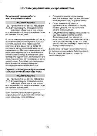 Органы управления микроклиматом 
Безопасный режим работы 
вентиляционного люка 
ПРЕДУПРЕЖДЕНИЕ 
При выполнении данной процедуры 
функция защиты от защемления не 
действует. Убедитесь в том, что на 
пути закрывающегося вентиляционного люка 
нет никаких препятствий. 
Если система определяет сбой в работе, то 
активируется безопасный режим. Крышка 
вентиляционного люка перемещается 
постепенно: она движется не более 0,5 
секунды, а затем приостанавливается, и 
снова движется. После того как крышка люка 
перестанет перемещаться, закройте люк, 
снова нажав клавишу выключателя. Если 
приподнята задняя часть вентиляционного 
люка, поднимите ее до упора вверх, а затем 
закройте люк. Состояние системы должно 
быть незамедлительно проверено 
квалифицированным специалистом. 
Перенастройка функций управления 
крышкой вентиляционного люка. 
ПРЕДУПРЕЖДЕНИЕ 
При выполнении данной процедуры 
функция защиты от защемления не 
действует. Убедитесь в том, что на 
пути закрывающегося вентиляционного люка 
нет никаких препятствий. 
Если вентиляционный люк не удается 
закрыть полностью, выполните описанную 
ниже процедуру перенастройки: 
• Поднимите заднюю часть крышки 
вентиляционного люка на максимально 
возможную высоту. Отпустите кнопку. 
• Снова нажмите эту кнопку и 
удерживайте ее в течение 30 секунд, 
пока не увидите, что крышка люка 
начала перемещаться. 
• Отпустите кнопку и сразу же нажмите ее 
еще раз и удерживайте нажатой. 
Вентиляционный люк закроется, 
полностью откроется и снова закроется. 
Не отпускайте кнопку до тех пор, пока 
крышка люка во второй раз не окажется 
в закрытом положении. 
Если кнопка не будет нажатой постоянно, 
то выполнение процедуры будет прервано. 
В этом случае выполните процедуру 
сначала еще раз. 
126 
 