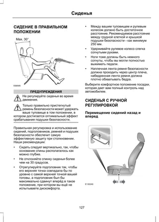 СИДЕНИЕ В ПРАВИЛЬНОМ 
ПОЛОЖЕНИИ 
E68595 
ПРЕДУПРЕЖДЕНИЯ 
Сиденья 
Не регулируйте сиденья во время 
движения. 
Только правильно пристегнутый 
ремень безопасности может удержать 
ваше туловище в том положении, в 
котором достигается оптимальный эффект 
срабатывания подушки безопасности. 
Правильная регулировка и использование 
сидений, подголовников, ремней и подушек 
безопасности обеспечит самую 
эффективную защиту при столкновении. 
Наши рекомендации: 
• Сидеть следует вертикально, так, чтобы 
основание спины располагалось как 
можно глубже. 
• Не отклоняйте спинку сиденья более 
чем на 30 градусов. 
• Отрегулируйте подголовник так, чтобы 
его верхняя точка совпадала бы по 
уровню с самой верхней точкой вашей 
головы, а подголовник был бы 
максимально сдвинут вперёд в такое 
положение, при котором вы ещё не 
испытываете дискомфорта. 
• Между вашим туловищем и рулевым 
колесом должно быть достаточное 
расстояние. Рекомендуемое расстояние 
между грудной клеткой и крышкой 
подушки безопасности - как минимум 
250 мм. 
• Удерживайте рулевое колесо слегка 
согнутыми руками. 
• Ноги тоже должны быть немного 
согнуты, чтобы вы могли полностью 
выжимать педали. 
• Наплечная лента ремня безопасности 
должна проходить через центр плеча, 
набедренная лента ремня должна 
плотно обхватывать бедра. 
Выберите комфортное положение посадки, 
которая дает вам полный контроль над 
автомобилем. 
СИДЕНЬЯ С РУЧНОЙ 
РЕГУЛИРОВКОЙ 
Перемещение сидений назад и 
вперед 
E130249 
127 
 