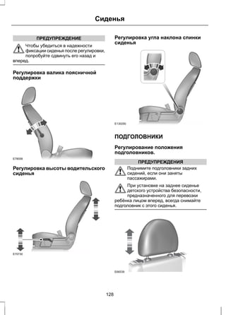 ПРЕДУПРЕЖДЕНИЕ 
Сиденья 
Чтобы убедиться в надежности 
фиксации сиденья после регулировки, 
попробуйте сдвинуть его назад и 
вперед. 
Регулировка валика поясничной 
поддержки 
E78058 
Регулировка высоты водительского 
сиденья 
E70730 
Регулировка угла наклона спинки 
сиденья 
E130250 
ПОДГОЛОВНИКИ 
Регулирование положения 
подголовников. 
ПРЕДУПРЕЖДЕНИЯ 
Поднимите подголовники задних 
сидений, если они заняты 
пассажирами. 
При установке на заднее сиденье 
детского устройства безопасности, 
предназначенного для перевозки 
ребёнка лицом вперед, всегда снимайте 
подголовник с этого сиденья. 
E66539 
128 
 