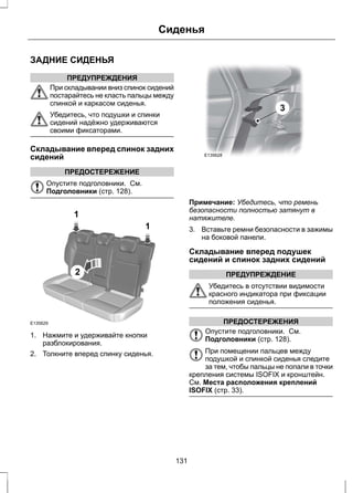ЗАДНИЕ СИДЕНЬЯ 
ПРЕДУПРЕЖДЕНИЯ 
Сиденья 
При складывании вниз спинок сидений 
постарайтесь не класть пальцы между 
спинкой и каркасом сиденья. 
Убедитесь, что подушки и спинки 
сидений надёжно удерживаются 
своими фиксаторами. 
Складывание вперед спинок задних 
сидений 
ПРЕДОСТЕРЕЖЕНИЕ 
Опустите подголовники. См. 
Подголовники (стр. 128). 
1 
2 
1 
E135629 
1. Нажмите и удерживайте кнопки 
разблокирования. 
2. Толкните вперед спинку сиденья. 
E135628 
3 
Примечание: Убедитесь, что ремень 
безопасности полностью затянут в 
натяжителе. 
3. Вставьте ремни безопасности в зажимы 
на боковой панели. 
Складывание вперед подушек 
сидений и спинок задних сидений 
ПРЕДУПРЕЖДЕНИЕ 
Убедитесь в отсутствии видимости 
красного индикатора при фиксации 
положения сиденья. 
ПРЕДОСТЕРЕЖЕНИЯ 
Опустите подголовники. См. 
Подголовники (стр. 128). 
При помещении пальцев между 
подушкой и спинкой сиденья следите 
за тем, чтобы пальцы не попали в точки 
крепления системы ISOFIX и кронштейн. 
См. Места расположения креплений 
ISOFIX (стр. 33). 
131 
 