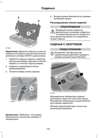2 
1 
3 
2 
Сиденья 
E135646 
Примечание: Держите подушку за край во 
избежание попадания частей тела в точки 
крепления системы ISOFIX и кронштейны. 
1. Захватите подушку сиденья, поместив 
пальцы руки между подушкой и спинкой 
сиденья, и откиньте подушку вперед. 
2. Нажмите и удерживайте кнопки 
разблокирования. 
3. Толкните вперед спинку сиденья. 
E135647 
4 
Примечание: Убедитесь, что ремень 
безопасности полностью затянут в 
натяжителе. 
4. Вставьте ремни безопасности в зажимы 
на боковой панели. 
Раскладывание спинок сидений 
ПРЕДУПРЕЖДЕНИЕ 
Возвращая спинки сиденья в 
вертикальное положение, убедитесь, 
что ремни безопасности находятся в 
поле зрения пассажира и не защемлены 
позади сиденья. 
СИДЕНЬЯ С ОБОГРЕВОМ 
ПРЕДОСТЕРЕЖЕНИЕ 
Включение этой функции при 
неработающем двигателе приводит к 
разряду аккумуляторной батареи. 
E130471 
Максимальная температура сиденья 
достигается через пять или шесть минут. 
Регулировка температуры осуществляется 
при помощи термостата. 
Обогрев сидений действует только при 
включенном зажигании. 
132 
 