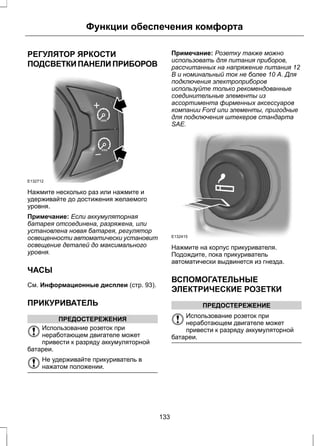 Функции обеспечения комфорта 
РЕГУЛЯТОР ЯРКОСТИ 
ПОДСВЕТКИ ПАНЕЛИ ПРИБОРОВ 
E132712 
Нажмите несколько раз или нажмите и 
удерживайте до достижения желаемого 
уровня. 
Примечание: Если аккумуляторная 
батарея отсоединена, разряжена, или 
установлена новая батарея, регулятор 
освещенности автоматически установит 
освещение деталей до максимального 
уровня. 
ЧАСЫ 
См. Информационные дисплеи (стр. 93). 
ПРИКУРИВАТЕЛЬ 
ПРЕДОСТЕРЕЖЕНИЯ 
Использование розеток при 
неработающем двигателе может 
привести к разряду аккумуляторной 
батареи. 
Не удерживайте прикуриватель в 
нажатом положении. 
Примечание: Розетку также можно 
использовать для питания приборов, 
рассчитанных на напряжение питания 12 
В и номинальный ток не более 10 А. Для 
подключения электроприборов 
используйте только рекомендованные 
соединительные элементы из 
ассортимента фирменных аксессуаров 
компании Ford или элементы, пригодные 
для подключения штекеров стандарта 
SAE. 
E132415 
Нажмите на корпус прикуривателя. 
Подождите, пока прикуриватель 
автоматически выдвинется из гнезда. 
ВСПОМОГАТЕЛЬНЫЕ 
ЭЛЕКТРИЧЕСКИЕ РОЗЕТКИ 
ПРЕДОСТЕРЕЖЕНИЕ 
Использование розеток при 
неработающем двигателе может 
привести к разряду аккумуляторной 
батареи. 
133 
 