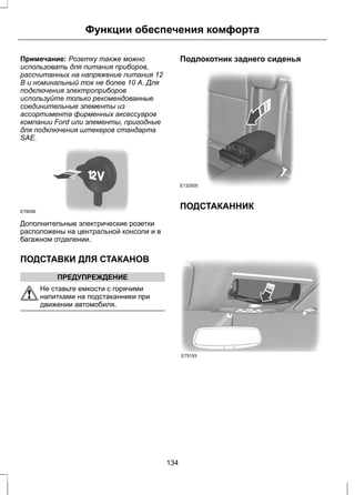 Функции обеспечения комфорта 
Примечание: Розетку также можно 
использовать для питания приборов, 
рассчитанных на напряжение питания 12 
В и номинальный ток не более 10 А. Для 
подключения электроприборов 
используйте только рекомендованные 
соединительные элементы из 
ассортимента фирменных аксессуаров 
компании Ford или элементы, пригодные 
для подключения штекеров стандарта 
SAE. 
E78056 
Дополнительные электрические розетки 
расположены на центральной консоли и в 
багажном отделении. 
ПОДСТАВКИ ДЛЯ СТАКАНОВ 
ПРЕДУПРЕЖДЕНИЕ 
Не ставьте емкости с горячими 
напитками на подстаканники при 
движении автомобиля. 
Подлокотник заднего сиденья 
E132505 
ПОДСТАКАННИК 
E75193 
134 
 