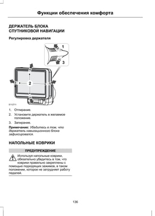 Функции обеспечения комфорта 
ДЕРЖАТЕЛЬ БЛОКА 
СПУТНИКОВОЙ НАВИГАЦИИ 
Регулировка держателя 
E112711 
1 
3 
2 
1. Отпирание. 
2. Установите держатель в желаемое 
положение. 
3. Запирание. 
Примечание: Убедитесь в том, что 
держатель навигационного блока 
зафиксировался. 
НАПОЛЬНЫЕ КОВРИКИ 
ПРЕДУПРЕЖДЕНИЕ 
Используя напольные коврики, 
обязательно убедитесь в том, что 
коврики правильно закреплены с 
помощью подходящих зажимов, в таком 
положении, которое не затрудняет работу 
педалей. 
136 
 