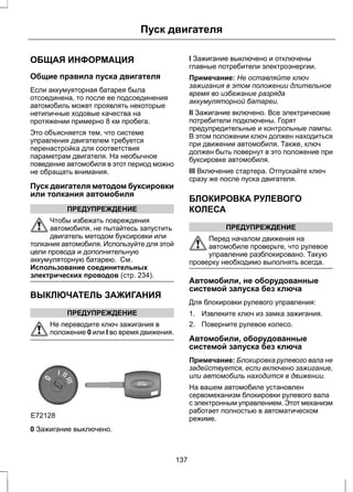 Пуск двигателя 
ОБЩАЯ ИНФОРМАЦИЯ 
Общие правила пуска двигателя 
Если аккумуяторная батарея была 
отсоединена, то после ее подсоединения 
автомобиль может проявлять некоторые 
нетипичные ходовые качества на 
протяжении примерно 8 км пробега. 
Это объясняется тем, что системе 
управления двигателем требуется 
перенастройка для соответствия 
параметрам двигателя. На необычное 
поведение автомобиля в этот период можно 
не обращать внимания. 
Пуск двигателя методом буксировки 
или толкания автомобиля 
ПРЕДУПРЕЖДЕНИЕ 
Чтобы избежать повреждения 
автомобиля, не пытайтесь запустить 
двигатель методом буксировки или 
толкания автомобиля. Используйте для этой 
цели провода и дополнительную 
аккумуляторную батарею. См. 
Использование соединительных 
электрических проводов (стр. 234). 
ВЫКЛЮЧАТЕЛЬ ЗАЖИГАНИЯ 
ПРЕДУПРЕЖДЕНИЕ 
Не переводите ключ зажигания в 
положение 0 или I во время движения. 
E72128 
0 Зажигание выключено. 
I Зажигание выключено и отключены 
главные потребители электроэнергии. 
Примечание: Не оставляйте ключ 
зажигания в этом положении длительное 
время во избежание разряда 
аккумуляторной батареи. 
II Зажигание включено. Все электрические 
потребители подключены. Горят 
предупредительные и контрольные лампы. 
В этом положении ключ должен находиться 
при движении автомобиля. Также, ключ 
должен быть повернут в это положение при 
буксировке автомобиля. 
III Включение стартера. Отпускайте ключ 
сразу же после пуска двигателя. 
БЛОКИРОВКА РУЛЕВОГО 
КОЛЕСА 
ПРЕДУПРЕЖДЕНИЕ 
Перед началом движения на 
автомобиле проверьте, что рулевое 
управление разблокировано. Такую 
проверку необходимо выполнять всегда. 
Автомобили, не оборудованные 
системой запуска без ключа 
Для блокировки рулевого управления: 
1. Извлеките ключ из замка зажигания. 
2. Поверните рулевое колесо. 
Автомобили, оборудованные 
системой запуска без ключа 
Примечание: Блокировка рулевого вала не 
задействуется, если включено зажигание, 
или автомобиль находится в движении. 
На вашем автомобиле установлен 
сервомеханизм блокировки рулевого вала 
с электронным управлением. Этот механизм 
работает полностью в автоматическом 
режиме. 
137 
 