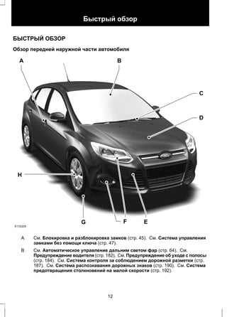 Быстрый обзор 
БЫСТРЫЙ ОБЗОР 
Обзор передней наружной части автомобиля 
A B 
E133220 
F E 
H 
C 
D 
G 
См. Блокировка и разблокировка замков (стр. 45). См. Система управления 
замками без помощи ключа (стр. 47). 
A 
См. Автоматическое управление дальним светом фар (стр. 64). См. 
Предупреждение водителя (стр. 182). См. Предупреждение об уходе с полосы 
(стр. 184). См. Система контроля за соблюдением дорожной разметки (стр. 
187). См. Система распознавания дорожных знаков (стр. 190). См. Система 
предотвращения столкновений на малой скорости (стр. 192). 
B 
12 
 