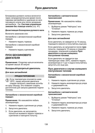 Пуск двигателя 
Блокировка рулевого колеса включится 
через непродолжительное время после 
парковки автомобиля и удаления из него 
пассивного ключа или после запирания 
автомобиля. См. Система управления 
замками без помощи ключа (стр. 47). 
Дезактивация блокировки рулевого вала 
Включите зажигание или: 
Автомобили с автоматической коробкой 
передач 
• Нажмите педаль тормоза. 
Автомобили с механической коробкой 
передач 
• Нажмите педаль сцепления. 
ПУСК БЕНЗИНОВОГО 
ДВИГАТЕЛЯ 
Примечание: Стартер нельзя включать 
на время свыше 30 секунд. 
Холодный/прогретый двигатель 
Для всех автомобилей 
ПРЕДОСТЕРЕЖЕНИЕ 
Если температура опускается ниже 
-20ºC, перед запуском двигателя 
следует включить зажигание хотя-бы 
на одну секунду. Это позволит создать 
достаточное для запуска давление подачи 
топлива. 
Автомобили с механической коробкой 
передач 
Примечание: Не нажимайте педаль 
акселератора. 
1. Нажмите педаль сцепления до упора. 
2. Запустите двигатель. 
3. Если двигатель не запускается, 
полностью выжмите педали тормоза и 
сцепления и повторите попытку. 
Автомобили с автоматической 
трансмиссией 
Примечание: Не нажимайте педаль 
акселератора. 
1. Выберите режим "Нейтраль" или 
"Стоянка". 
2. Нажмите педаль тормоза до упора. 
3. Запустите двигатель. 
Для всех автомобилей 
Если двигатель не заведется за 15 секунд, 
подождите немного и попытайтесь еще раз. 
Если двигатель не запускается после трех 
попыток, подождите 10 секунд и следуйте 
процедуре, описанной в разделе Пуск 
двигателя в случае излишнего 
поступления топлива. 
Если двигатель не заводится при 
температуре ниже -25ºC, нажмите педаль 
акселератора от ¼ до ½ хода и попытайтесь 
запустить его еще раз. 
Пуск двигателя в случае излишнего 
поступления топлива 
Автомобили с механической коробкой 
передач 
1. Нажмите педаль сцепления до упора. 
2. Нажмите педаль акселератора до упора 
и удерживайте ее. 
3. Запустите двигатель. 
Автомобили с автоматической 
трансмиссией 
1. Выберите режим "Нейтраль" или 
"Стоянка". 
2. Нажмите педаль акселератора до упора 
и удерживайте ее. 
3. Нажмите педаль тормоза до упора. 
4. Запустите двигатель. 
138 
 