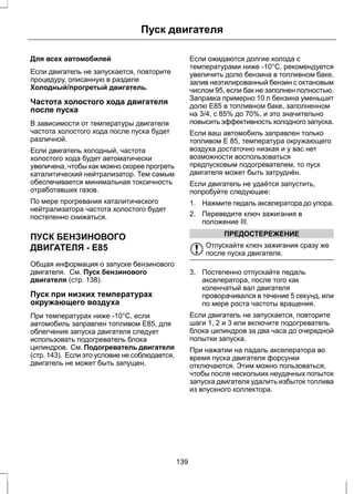 Пуск двигателя 
Для всех автомобилей 
Если двигатель не запускается, повторите 
процедуру, описанную в разделе 
Холодный/прогретый двигатель. 
Частота холостого хода двигателя 
после пуска 
В зависимости от температуры двигателя 
частота холостого хода после пуска будет 
различной. 
Если двигатель холодный, частота 
холостого хода будет автоматически 
увеличена, чтобы как можно скорее прогреть 
каталитический нейтрализатор. Тем самым 
обеспечивается минимальная токсичность 
отработавших газов. 
По мере прогревания каталитического 
нейтрализатора частота холостого будет 
постепенно снижаться. 
ПУСК БЕНЗИНОВОГО 
ДВИГАТЕЛЯ - E85 
Общая информация о запуске бензинового 
двигателя. См. Пуск бензинового 
двигателя (стр. 138). 
Пуск при низких температурах 
окружающего воздуха 
При температурах ниже -10°C, если 
автомобиль заправлен топливом E85, для 
облегчения запуска двигателя следует 
использовать подогреватель блока 
цилиндров. См. Подогреватель двигателя 
(стр. 143). Если это условие не соблюдается, 
двигатель не может быть запущен. 
Если ожидаются долгие холода с 
температурами ниже -10°C, рекомендуется 
увеличить долю бензина в топливном баке, 
залив неэтилированный бензин с октановым 
числом 95, если бак не заполнен полностью. 
Заправка примерно 10 л бензина уменьшит 
долю E85 в топливном баке, заполненном 
на 3/4, с 85% до 70%, и это значительно 
повысить эффективность холодного запуска. 
Если ваш автомобиль заправлен только 
топливом Е 85, температура окружающего 
воздуха достаточно низкая и у вас нет 
возможности воспользоваться 
предпусковым подогревателем, то пуск 
двигателя может быть затруднён. 
Если двигатель не удаётся запустить, 
попробуйте следующее: 
1. Нажмите педаль акселератора до упора. 
2. Переведите ключ зажигания в 
положение III. 
ПРЕДОСТЕРЕЖЕНИЕ 
Отпускайте ключ зажигания сразу же 
после пуска двигателя. 
3. Постепенно отпускайте педаль 
акселератора, после того как 
коленчатый вал двигателя 
проворачивался в течение 5 секунд, или 
по мере роста частоты вращения. 
Если двигатель не запускается, повторите 
шаги 1, 2 и 3 или включите подогреватель 
блока цилиндров за два часа до очередной 
попытки запуска. 
При нажатии на падаль акселератора во 
время пуска двигателя форсунки 
отключаются. Этим можно пользоваться, 
чтобы после нескольких неудачных попыток 
запуска двигателя удалить избыток топлива 
из впускного коллектора. 
139 
 