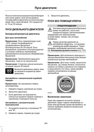 Пуск двигателя 
После отключения аккумуляторной батареи 
или после смены типа используемого 
топлива работа двигателя на холостом ходу 
может быть неустойчивой. Это продлится 
от 10 до 30 секунд. 
ПУСК ДИЗЕЛЬНОГО ДВИГАТЕЛЯ 
Холодный/прогретый двигатель 
Для всех автомобилей 
Примечание: Если температура ниже 
-15ºC, может потребоваться 
проворачивание двигателя 
длительностью до 25 секунд. Если 
автомобиль постоянно эксплуатируется 
в условиях подобных температур, 
рекомендуется установить обогреватель 
двигателя. 
Примечание: Продолжайте вращать 
двигатель, пока он не запустится. 
Примечание: Стартер нельзя включать 
на время свыше 30 секунд. 
Включите зажигание и ждите, пока 
не загорится индикатор свечи 
зажигания. 
Автомобили с механической коробкой 
передач 
Примечание: Не нажимайте педаль 
акселератора. 
1. Нажмите педаль сцепления до упора. 
2. Запустите двигатель. 
3. Если двигатель не запускается, 
полностью выжмите педали тормоза и 
сцепления и повторите попытку. 
Автомобили с автоматической 
трансмиссией 
1. Установите селектор в положение "Р" 
или "N". 
2. Нажмите педаль тормоза до упора. 
3. Запустите двигатель. 
ПУСК БЕЗ ПОМОЩИ КЛЮЧА 
ПРЕДУПРЕЖДЕНИЯ 
Система запуска двигателя без ключа 
может не работать, если ключ 
находится рядом с металлическими 
предметами или электронными 
устройствами, такими, как сотовые 
телефоны. 
Перед началом движения на 
автомобиле убедитесь, что рулевое 
управление разблокировано. Такую 
проверку необходимо выполнять всегда. 
См. Блокировка рулевого колеса (стр. 137). 
Примечание: Для включения зажигания и 
запуска двигателя пассивный ключ должен 
находиться внутри автомобиля. 
Примечание: Для того чтобы запустить 
двигатель, вы также должны полностью 
нажать на педаль сцепления или тормоза, 
в зависимости от того, какая коробка 
передач установлена на вашем 
автомобиле. 
E85766 
Включение зажигания 
Один раз нажмите на кнопку запуска 
двигателя. Будет подано напряжение ко 
всем электрическим цепям автомобиля, на 
панели приборов загорятся визуальные 
сигнализаторы. 
140 
 