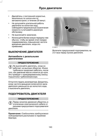 Пуск двигателя 
• Двигайтесь с постоянной скоростью, 
желательно по шоссе или по 
автомагистрали, в течение 20 минут. 
• Не допускайте длительной работы 
двигателя на холостом ходу, 
соблюдайте предписанные ограничения 
скорости и учитывайте дорожную 
обстановку. 
• Не выключайте зажигание. 
• Используйте более низкую передачу чем 
обычно, чтобы во время этой поездки 
поддерживалась повышенная частота 
вращения двигателя, когда это 
применимо. 
ВЫКЛЮЧЕНИЕ ДВИГАТЕЛЯ 
Автомобили с дизельными 
двигателями 
ПРЕДОСТЕРЕЖЕНИЕ 
Не выключайте двигатель, когда он 
работает на высоких оборотах. Иначе 
турбонасос продолжит работать, после 
того, как давление масла снизится до нуля. 
Это приведет к преждевременному износу 
подшипника турбокомпрессора. 
Отпустите педаль акселератора. Дождитесь, 
когда частота вращения коленчатого вала 
двигателя уменьшится до холостого хода, 
и выключите двигатель. 
ПОДОГРЕВАТЕЛЬ ДВИГАТЕЛЯ 
ПРЕДОСТЕРЕЖЕНИЕ 
Перед началом движения убедитесь в 
отключении электрического кабеля от 
разъема предпускового подогревателя 
двигателя. 
Примечание: Соединитель предпускового 
подогревателя расположен в переднем 
бампере. 
E135813 
Включите предпусковой подогреватель на 
2-3 часа перед пуском двигателя. 
143 
 