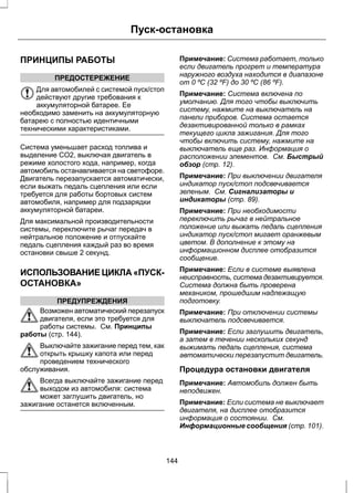 ПРИНЦИПЫ РАБОТЫ 
ПРЕДОСТЕРЕЖЕНИЕ 
Пуск-остановка 
Для автомобилей с системой пуск/стоп 
действуют другие требования к 
аккумуляторной батарее. Ее 
необходимо заменить на аккумуляторную 
батарею с полностью идентичными 
техническими характеристиками. 
Система уменьшает расход топлива и 
выделение CO2, выключая двигатель в 
режиме холостого хода, например, когда 
автомобиль останавливается на светофоре. 
Двигатель перезапускается автоматически, 
если выжать педаль сцепления или если 
требуется для работы бортовых систем 
автомобиля, например для подзарядки 
аккумуляторной батареи. 
Для максимальной производительности 
системы, переключите рычаг передач в 
нейтральное положение и отпускайте 
педаль сцепления каждый раз во время 
остановки свыше 2 секунд. 
ИСПОЛЬЗОВАНИЕ ЦИКЛА «ПУСК- 
ОСТАНОВКА» 
ПРЕДУПРЕЖДЕНИЯ 
Возможен автоматический перезапуск 
двигателя, если это требуется для 
работы системы. См. Принципы 
работы (стр. 144). 
Выключайте зажигание перед тем, как 
открыть крышку капота или перед 
проведением технического 
обслуживания. 
Всегда выключайте зажигание перед 
выходом из автомобиля: система 
может заглушить двигатель, но 
зажигание останется включенным. 
Примечание: Система работает, только 
если двигатель прогрет и температура 
наружного воздуха находится в диапазоне 
от 0 ºC (32 ºF) до 30 ºC (86 ºF). 
Примечание: Система включена по 
умолчанию. Для того чтобы выключить 
систему, нажмите на выключатель на 
панели приборов. Система остается 
дезактивированной только в рамках 
текущего цикла зажигания. Для того 
чтобы включить систему, нажмите на 
выключатель еще раз. Информация о 
расположении элементов. См. Быстрый 
обзор (стр. 12). 
Примечание: При выключении двигателя 
индикатор пуск/стоп подсвечивается 
зеленым. См. Сигнализаторы и 
индикаторы (стр. 89). 
Примечание: При необходимости 
переключить рычаг в нейтральное 
положение или выжать педаль сцепления 
индикатор пуск/стоп мигает оранжевым 
цветом. В дополнение к этому на 
информационном дисплее отобразится 
сообщение. 
Примечание: Если в системе выявлена 
неисправность, система дезактивируется. 
Система должна быть проверена 
механиком, прошедшим надлежащую 
подготовку. 
Примечание: При отключении системы 
выключатель подсвечивается. 
Примечание: Если заглушить двигатель, 
а затем в течении нескольких секунд 
выжимать педаль сцепления, система 
автоматически перезапустит двигатель. 
Процедура остановки двигателя 
Примечание: Автомобиль должен быть 
неподвижен. 
Примечание: Если система не выключает 
двигателя, на дисплее отобразится 
информация о состоянии. См. 
Информационные сообщения (стр. 101). 
144 
 