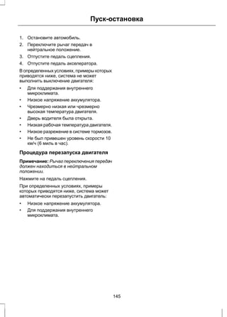 Пуск-остановка 
1. Остановите автомобиль. 
2. Переключите рычаг передач в 
нейтральное положение. 
3. Отпустите педаль сцепления. 
4. Отпустите педаль акселератора. 
В определенных условиях, примеры которых 
приводятся ниже, система не может 
выполнить выключение двигателя: 
• Для поддержания внутреннего 
микроклимата. 
• Низкое напряжение аккумулятора. 
• Чрезмерно низкая или чрезмерно 
высокая температура двигателя. 
• Дверь водителя была открыта. 
• Низкая рабочая температура двигателя. 
• Низкое разрежение в системе тормозов. 
• Не был привешен уровень скорости 10 
км/ч (6 миль в час). 
Процедура перезапуска двигателя 
Примечание: Рычаг переключения передач 
должен находиться в нейтральном 
положении. 
Нажмите на педаль сцепления. 
При определенных условиях, примеры 
которых приводятся ниже, система может 
автоматически перезапустить двигатель: 
• Низкое напряжение аккумулятора. 
• Для поддержания внутреннего 
микроклимата. 
145 
 