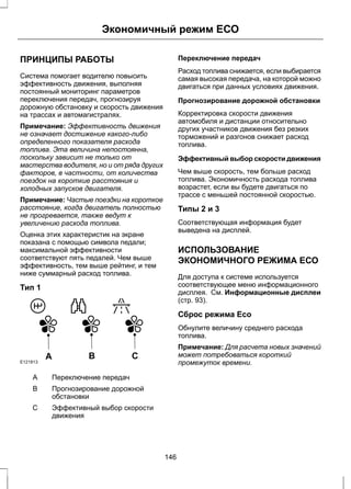 Экономичный режим ЕСО 
ПРИНЦИПЫ РАБОТЫ 
Система помогает водителю повысить 
эффективность движения, выполняя 
постоянный мониторинг параметров 
переключения передач, прогнозируя 
дорожную обстановку и скорость движения 
на трассах и автомагистралях. 
Примечание: Эффективность движения 
не означает достижение какого-либо 
определенного показателя расхода 
топлива. Эта величина непостоянна, 
поскольку зависит не только от 
мастерства водителя, но и от ряда других 
факторов, в частности, от количества 
поездок на короткие расстояния и 
холодных запусков двигателя. 
Примечание: Частые поездки на короткое 
расстояние, когда двигатель полностью 
не прогревается, также ведут к 
увеличению расхода топлива. 
Оценка этих характеристик на экране 
показана с помощью символа педали; 
максимальной эффективности 
соответствуют пять педалей. Чем выше 
эффективность, тем выше рейтинг, и тем 
ниже суммарный расход топлива. 
Тип 1 
E121813 A B C 
A Переключение передач 
Прогнозирование дорожной 
обстановки 
B 
Эффективный выбор скорости 
движения 
С 
Переключение передач 
Расход топлива снижается, если выбирается 
самая высокая передача, на которой можно 
двигаться при данных условиях движения. 
Прогнозирование дорожной обстановки 
Корректировка скорости движения 
автомобиля и дистанции относительно 
других участников движения без резких 
торможений и разгонов снижает расход 
топлива. 
Эффективный выбор скорости движения 
Чем выше скорость, тем больше расход 
топлива. Экономичность расхода топлива 
возрастет, если вы будете двигаться по 
трассе с меньшей постоянной скоростью. 
Типы 2 и 3 
Соответствующая информация будет 
выведена на дисплей. 
ИСПОЛЬЗОВАНИЕ 
ЭКОНОМИЧНОГО РЕЖИМА ЕСО 
Для доступа к системе используется 
соответствующее меню информационного 
дисплея. См. Информационные дисплеи 
(стр. 93). 
Сброс режима Eco 
Обнулите величину среднего расхода 
топлива. 
Примечание: Для расчета новых значений 
может потребоваться короткий 
промежуток времени. 
146 
 