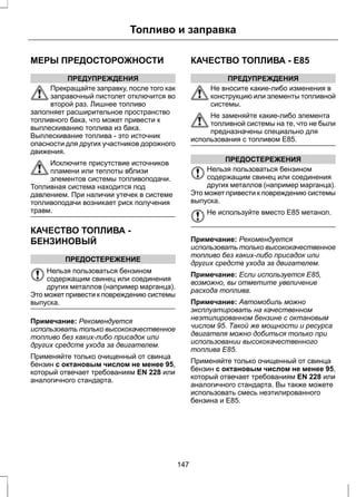 Топливо и заправка 
МЕРЫ ПРЕДОСТОРОЖНОСТИ 
ПРЕДУПРЕЖДЕНИЯ 
Прекращайте заправку, после того как 
заправочный пистолет отключится во 
второй раз. Лишнее топливо 
заполняет расширительное пространство 
топливного бака, что может привести к 
выплескиванию топлива из бака. 
Выплескивание топлива - это источник 
опасности для других участников дорожного 
движения. 
Исключите присутствие источников 
пламени или теплоты вблизи 
элементов системы топливоподачи. 
Топливная система находится под 
давлением. При наличии утечек в системе 
топливоподачи возникает риск получения 
травм. 
КАЧЕСТВО ТОПЛИВА - 
БЕНЗИНОВЫЙ 
ПРЕДОСТЕРЕЖЕНИЕ 
Нельзя пользоваться бензином 
содержащим свинец или соединения 
других металлов (например марганца). 
Это может привести к повреждению системы 
выпуска. 
Примечание: Рекомендуется 
использовать только высококачественное 
топливо без каких-либо присадок или 
других средств ухода за двигателем. 
Применяйте только очищенный от свинца 
бензин с октановым числом не менее 95, 
который отвечает требованиям EN 228 или 
аналогичного стандарта. 
КАЧЕСТВО ТОПЛИВА - E85 
ПРЕДУПРЕЖДЕНИЯ 
Не вносите какие-либо изменения в 
конструкцию или элементы топливной 
системы. 
Не заменяйте какие-либо элемента 
топливной системы на те, что не были 
предназначены специально для 
использования с топливом E85. 
ПРЕДОСТЕРЕЖЕНИЯ 
Нельзя пользоваться бензином 
содержащим свинец или соединения 
других металлов (например марганца). 
Это может привести к повреждению системы 
выпуска. 
Не используйте вместо E85 метанол. 
Примечание: Рекомендуется 
использовать только высококачественное 
топливо без каких-либо присадок или 
других средств ухода за двигателем. 
Примечание: Если используется E85, 
возможно, вы отметите увеличение 
расхода топлива. 
Примечание: Автомобиль можно 
эксплуатировать на качественном 
неэтилированном бензине с октановым 
числом 95. Такой же мощности и ресурса 
двигателя можно добиться только при 
использовании высококачественного 
топлива Е85. 
Применяйте только очищенный от свинца 
бензин с октановым числом не менее 95, 
который отвечает требованиям EN 228 или 
аналогичного стандарта. Вы также можете 
использовать смесь неэтилированного 
бензина и E85. 
147 
 