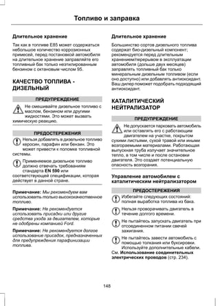 Топливо и заправка 
Длительное хранение 
Так как в топливе Е85 может содержаться 
небольшое количество коррозионных 
примесей, перед постановкой автомобиля 
на длительное хранение заправляйте его 
топливный бак только неэтилированным 
бензином с октановым числом 95. 
КАЧЕСТВО ТОПЛИВА - 
ДИЗЕЛЬНЫЙ 
ПРЕДУПРЕЖДЕНИЕ 
Не смешивайте дизельное топливо с 
маслом, бензином или другими 
жидкостями. Это может вызвать 
химическую реакцию. 
ПРЕДОСТЕРЕЖЕНИЯ 
Нельзя добавлять в дизельное топливо 
керосин, парафин или бензин. Это 
может привести к поломке топливной 
системы. 
Применяемое дизельное топливо 
должно отвечать требованиям 
стандарта EN 590 или 
соответствующей спецификации, которая 
действует в данной стране. 
Примечание: Мы рекомендуем вам 
использовать только высококачественное 
топливо. 
Примечание: Не рекомендуется 
использовать присадки или другие 
средства ухода за двигателем, которые 
не одобрены компанией Ford. 
Примечание: Не рекомендуется долгое 
использование присадок, предназначенных 
для предупреждения парафинизации 
топлива. 
Длительное хранение 
Большинство сортов дизельного топлива 
содержат био-дизельный компонент; 
рекомендуется перед длительным 
хранением/перерывом в эксплуатации 
автомобиля (дольше двух месяцев) 
заправлять топливный бак только 
минеральным дизельным топливом (если 
оно доступно) или добавлять антиоксидант. 
Ваш дилер поможет подобрать подходящий 
антиоксидант. 
КАТАЛИТИЧЕСКИЙ 
НЕЙТРАЛИЗАТОР 
ПРЕДУПРЕЖДЕНИЕ 
Не допускается парковать автомобиль 
или оставлять его с работающим 
двигателем на участке, покрытом 
сухими листьями, сухой травой или иными 
возгораемыми материалами. Работающая 
выпускная труба излучает значительное 
тепло, в том числе и после остановки 
двигателя. Это создает потенциальную 
опасность возгорания. 
Управление автомобилем с 
каталитическим нейтрализатором 
ПРЕДОСТЕРЕЖЕНИЯ 
Избегайте следующих состояний: 
полная выработка топлива из бака. 
Нельзя проворачивать двигатель в 
течение долгого времени. 
Не пытайтесь запускать двигатель при 
отсоединенном питании свечей 
зажигания. 
Не пытайтесь завести автомобиль с 
помощью толкания или буксировки. 
Используйте дополнительные кабели. 
См. Использование соединительных 
электрических проводов (стр. 234). 
148 
 