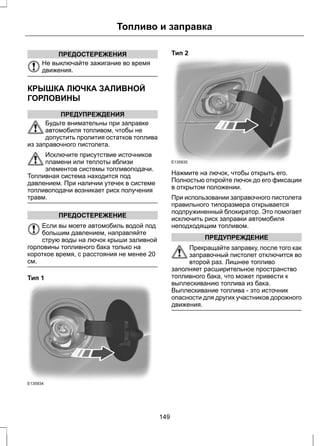 Топливо и заправка 
ПРЕДОСТЕРЕЖЕНИЯ 
Не выключайте зажигание во время 
движения. 
КРЫШКА ЛЮЧКА ЗАЛИВНОЙ 
ГОРЛОВИНЫ 
ПРЕДУПРЕЖДЕНИЯ 
Будьте внимательны при заправке 
автомобиля топливом, чтобы не 
допустить пролития остатков топлива 
из заправочного пистолета. 
Исключите присутствие источников 
пламени или теплоты вблизи 
элементов системы топливоподачи. 
Топливная система находится под 
давлением. При наличии утечек в системе 
топливоподачи возникает риск получения 
травм. 
ПРЕДОСТЕРЕЖЕНИЕ 
Если вы моете автомобиль водой под 
большим давлением, направляйте 
струю воды на лючок крыши заливной 
горловины топливного бака только на 
короткое время, с расстояния не менее 20 
см. 
Тип 1 
E135934 
Тип 2 
E135935 
Нажмите на лючок, чтобы открыть его. 
Полностью откройте лючок до его фиксации 
в открытом положении. 
При использовании заправочного пистолета 
правильного типоразмера открывается 
подпружиненный блокиратор. Это помогает 
исключить риск заправки автомобиля 
неподходящим топливом. 
ПРЕДУПРЕЖДЕНИЕ 
Прекращайте заправку, после того как 
заправочный пистолет отключится во 
второй раз. Лишнее топливо 
заполняет расширительное пространство 
топливного бака, что может привести к 
выплескиванию топлива из бака. 
Выплескивание топлива - это источник 
опасности для других участников дорожного 
движения. 
149 
 