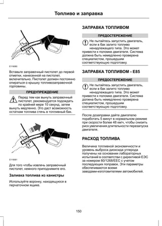 Топливо и заправка 
E119080 
Вставьте заправочный пистолет до первой 
отметки, нанесенной на пистолет, 
включительно. Пистолет должен постоянно 
опираться о крышку топливозаправочной 
горловины. 
ПРЕДУПРЕЖДЕНИЕ 
Перед тем как вынуть заправочный 
пистолет, рекомендуется подождать 
по крайней мере 10 секунд, затем 
вынуть медленно. Это даст возможность 
остаткам топлива стечь в топливный бак. 
E119081 
Для того чтобы извлечь заправочный 
пистолет, немного приподнимите его. 
Заливка топлива из канистры 
Используйте воронку, находящуюся в 
перчаточном ящике. 
ЗАПРАВКА ТОПЛИВОМ 
ПРЕДОСТЕРЕЖЕНИЕ 
Не пытайтесь запустить двигатель, 
если в бак залито топливо 
ненадлежащего типа. Это может 
привести к поломке двигателя. Система 
должна быть немедленно проверена 
специалистом, прошедшим 
соответствующую подготовку. 
ЗАПРАВКА ТОПЛИВОМ - E85 
ПРЕДОСТЕРЕЖЕНИЕ 
Не пытайтесь запустить двигатель, 
если в бак залито топливо 
ненадлежащего типа. Это может 
привести к поломке двигателя. Система 
должна быть немедленно проверена 
специалистом, прошедшим 
соответствующую подготовку. 
После дозаправки дайте двигателю 
поработать 5 минут в нормальном режиме 
при скорости более 48 км/ч, чтобы снизить 
риск увеличения длительности перезапуска 
двигателя. 
РАСХОД ТОПЛИВА 
Величина топливной экономичности и 
уровень выброса диоксида углерода 
получены на основании лабораторных 
испытаний в соответстви с директивой ЕЭС 
за номером 80/1268/EEC с учетом 
последующих поправок. Эти параметры 
обеспечиваются всеми 
заводами-изготовителями автомобилей. 
150 
 