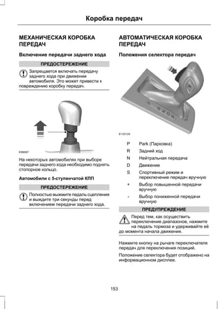Коробка передач 
МЕХАНИЧЕСКАЯ КОРОБКА 
ПЕРЕДАЧ 
Включение передачи заднего хода 
ПРЕДОСТЕРЕЖЕНИЕ 
Запрещается включать передачу 
заднего хода при движении 
автомобиля. Это может привести к 
повреждению коробку передач. 
E99067 
На некоторых автомобилях при выборе 
передачи заднего хода необходимо поднять 
стопорное кольцо. 
Автомобили с 5-ступенчатой КПП 
ПРЕДОСТЕРЕЖЕНИЕ 
Полностью выжмите педаль сцепления 
и выждите три секунды перед 
включением передачи заднего хода. 
АВТОМАТИЧЕСКАЯ КОРОБКА 
ПЕРЕДАЧ 
Положения селектора передач 
E133124 
P Park (Парковка) 
R Задний ход 
N Нейтральная передача 
D Движение 
Спортивный режим и 
переключение передач вручную 
S 
Выбор повышенной передачи 
вручную 
+ 
Выбор пониженной передачи 
вручную 
- 
ПРЕДУПРЕЖДЕНИЕ 
Перед тем, как осуществить 
переключение диапазонов, нажмите 
на педаль тормоза и удерживайте её 
до момента начала движения. 
Нажмите кнопку на рычаге переключателя 
передач для переключения позиций. 
Положение селектора будет отображено на 
информационном дисплее. 
153 
 