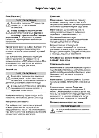 Park (Парковка) 
Коробка передач 
ПРЕДУПРЕЖДЕНИЯ 
Включайте диапазон "Р" только при 
полностью остановленном 
автомобиле. 
Перед выходом из автомобиля 
включите стояночный тормоз и 
переведите рычаг коробки передач 
в положение P . Убедитесь, что рычаг 
селектора зафиксирован в выбранном 
положении. 
Примечание: Если не выбран диапазон "Р", 
то при открывании двери водителя 
включится предупредительный звуковой 
сигнал. 
При выборе этого диапазона крутящий 
момент двигателя не передаётся на 
ведущие колёса, а АКП заблокирована. При 
включении этого диапазона вы можете 
осуществлять запуск двигателя. 
Задний ход 
ПРЕДУПРЕЖДЕНИЯ 
Включайте диапазон для движения 
задним ходом только тогда, когда 
автомобиль полностью остановлен и 
двигатель работает на холостом ходу. 
Всегда выполняйте полную остановку 
перед переключением передач с 
передачи заднего хода. 
Выберите передачу заднего хода, чтобы 
позволить автомобилю двигаться назад. 
Нейтральная передача 
При выборе этого диапазона крутящий 
момент двигателя не передаётся на 
ведущие колёса, но АКП не заблокирована. 
При включении этого диапазона вы можете 
осуществлять запуск двигателя. 
Движение 
Примечание: Переключение передач 
возможно только в том случае, когда 
скорость автомобиля и частота вращения 
двигателя соответствуют друг другу. 
Примечание: Вы можете временно 
заблокировать текущую выбранную 
передачу с помощью кнопок + и -. 
Положение D соответствует 
автоматическому режиму переключения 
передач для движения вперед. 
Для достижения оптимальной 
эффективности при выборе передачи 
учитывается температура окружающего 
воздуха, уклон дороги, загрузка автомобиля 
и команды, поданные водителем. 
Спортивный режим и переключение 
передач вручную 
Спортивный режим 
Примечание: В режиме Спортивн. коробка 
передач работает обычным путем, однако 
выбор передач происходит быстрее, и при 
более высокой частоте вращения 
двигателя. 
Примечание: В режиме Sport на дисплее 
панели приборов появляется обозначение 
S. 
Для включения режима Спортивн. 
переместите селектор в положение S. 
Режим Спорт остается активным до тех пор, 
пока вы не переключите передачу вручную, 
используя + и -, или не возвратите рычаг 
переключателя передач в положение D. 
Переключение передач вручную 
ПРЕДУПРЕЖДЕНИЕ 
Не удерживайте кнопки постоянно в 
– или +. 
154 
 