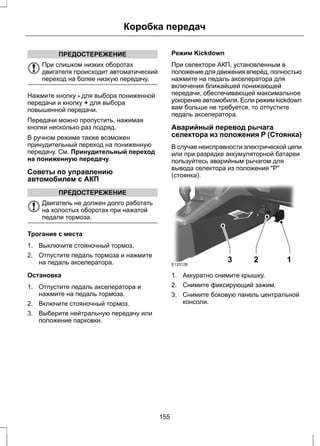 Коробка передач 
ПРЕДОСТЕРЕЖЕНИЕ 
При слишком низких оборотах 
двигателя происходит автоматический 
переход на более низкую передачу. 
Нажмите кнопку - для выбора пониженной 
передачи и кнопку + для выбора 
повышенной передачи. 
Передачи можно пропустить, нажимая 
кнопки несколько раз подряд. 
В ручном режиме также возможен 
принудительный переход на пониженную 
передачу. См. Принудительный переход 
на пониженную передачу. 
Советы по управлению 
автомобилем с АКП 
ПРЕДОСТЕРЕЖЕНИЕ 
Двигатель не должен долго работать 
на холостых оборотах при нажатой 
педали тормоза. 
Трогание с места 
1. Выключите стояночный тормоз. 
2. Отпустите педаль тормоза и нажмите 
на педаль акселератора. 
Остановка 
1. Отпустите педаль акселератора и 
нажмите на педаль тормоза. 
2. Включите стояночный тормоз. 
3. Выберите нейтральную передачу или 
положение парковки. 
Режим Kickdown 
При селекторе АКП, установленным в 
положение для движения вперёд, полностью 
нажмите на педаль акселератора для 
включения ближайшей понижающей 
передачи, обеспечивающей максимальное 
ускорение автомобиля. Если режим kickdown 
вам больше не требуется, то отпустите 
педаль акселератора. 
Аварийный перевод рычага 
селектора из положения P (Стоянка) 
В случае неисправности электрической цепи 
или при разрядке аккумуляторной батареи 
пользуйтесь аварийным рычагом для 
вывода селектора из положения "Р" 
(стоянка). 
E133128 3 2 1 
1. Аккуратно снимите крышку. 
2. Снимите фиксирующий зажим. 
3. Снимите боковую панель центральной 
консоли. 
155 
 