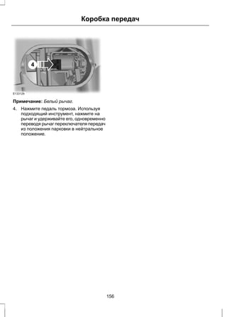 E133129 
4 
Коробка передач 
Примечание: Белый рычаг. 
4. Нажмите педаль тормоза. Используя 
подходящий инструмент, нажмите на 
рычаг и удерживайте его, одновременно 
переводя рычаг переключателя передач 
из положения парковки в нейтральное 
положение. 
156 
 