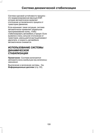 Система динамической стабилизации 
Система курсовой устойчивости прицепа - 
это модернизированная функция ESP, 
которая автоматически выявляет 
отклонение установленного прицепа от 
траектории движения. 
Если возникает такая ситуация, система 
автоматически применяет раздельное 
притормаживание колес, чтобы 
стабилизировать автомобиль и прицеп. Если 
выявлено очень сильное отклонение от 
траектории, уменьшается крутящий момент 
двигателя, и скорость автомобиля 
автоматически снижается. 
ИСПОЛЬЗОВАНИЕ СИСТЕМЫ 
ДИНАМИЧЕСКОЙ 
СТАБИЛИЗАЦИИ 
Примечание: Система включается 
автоматически каждый раз при включении 
зажигания. 
Выключение и включение системы. См. 
Информационные дисплеи (стр. 93). 
159 
 