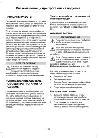 Система помощи при трогании на подъеме 
ПРИНЦИПЫ РАБОТЫ 
Система HLA позволяет облегчить трогание 
автомобиля с места, когда он находится на 
подъеме, без использования стояночного 
тормоза. 
Если система включена, находящийся на 
уклоне автомобиль остается неподвижным 
непродолжительное время после отпускания 
вами педали тормоза. В это время вы 
сможете переместить ногу с педали тормоза 
на педаль акселератора и начать движение. 
Тормоза автоматически отпускаются, когда 
двигатель развивает достаточный крутящий 
момент для предотвращения скатывания 
автомобиля на подъеме. Это является 
большим преимуществом при трогании на 
подъеме, например с уклона на стоянке, в 
плотном потоке, или при движении задним 
ходом вверх на стоянке. 
ПРЕДУПРЕЖДЕНИЕ 
Система не заменяет работу 
стояночного тормоза. Когда вы 
покидаете автомобиль, всегда 
задействуйте стояночный тормоз и 
включайте первую или заднюю передачу. 
ИСПОЛЬЗОВАНИЕ СИСТЕМЫ 
ПОМОЩИ ПРИ ТРОГАНИИ НА 
ПОДЪЕМЕ 
Система включается автоматически при 
остановке автомобиля на уклоне больше 
3%. Если автомобиль обращен вниз (к 
подножью склона), система действует на 
передаче заднего хода; если автомобиль 
обращен вверх (к вершине склона), система 
действует на любой передаче движения 
вперед. 
Только автомобили с механической 
коробкой передач 
Для включения и выключения системы 
можно использовать информационный 
дисплей. См. Общая информация (стр. 
93). 
Активация системы 
ПРЕДУПРЕЖДЕНИЯ 
После включения системы требуется, 
чтобы водитель оставался в 
автомобиле. 
Водитель должен непрерывно 
контролировать автомобиль и систему 
и, если необходимо, вмешиваться в 
ее работу. 
Если обнаруживается неисправность 
при включенной системе, система 
будет отключена, и на экран будет 
выведено сообщение. См. 
Информационные сообщения (стр. 101). 
Систему можно включить, только если 
соблюдены следующие условия: 
• Двигатель работает. 
• Система включена. 
• В автомобилях с механической коробкой 
передач выжата педаль сцепления. 
• Отсутствует аварийный режим. 
Для активизации системы: 
1. Выжмите педаль тормоза, чтобы 
полностью остановить автомобиль. 
Удерживайте педаль тормоза нажатой. 
2. Если датчики определяют, что 
автомобиль находится на уклоне, 
система автоматически активируется. 
160 
 