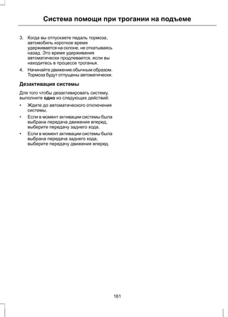Система помощи при трогании на подъеме 
3. Когда вы отпускаете педаль тормоза, 
автомобиль короткое время 
удерживается на склоне, не откатываясь 
назад. Это время удерживания 
автоматически продлевается, если вы 
находитесь в процессе троганья. 
4. Начинайте движение обычным образом. 
Тормоза будут отпущены автоматически. 
Дезактивация системы 
Для того чтобы дезактивировать систему, 
выполните одно из следующих действий: 
• Ждите до автоматического отключения 
системы. 
• Если в момент активации системы была 
выбрана передача движения вперед, 
выберите передачу заднего хода. 
• Если в момент активации системы была 
выбрана передача заднего хода, 
выберите передачу движения вперед. 
161 
 