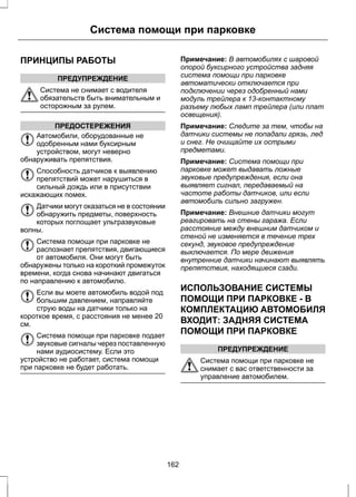 Система помощи при парковке 
ПРИНЦИПЫ РАБОТЫ 
ПРЕДУПРЕЖДЕНИЕ 
Система не снимает с водителя 
обязательств быть внимательным и 
осторожным за рулем. 
ПРЕДОСТЕРЕЖЕНИЯ 
Автомобили, оборудованные не 
одобренным нами буксирным 
устройством, могут неверно 
обнаруживать препятствия. 
Способность датчиков к выявлению 
препятствий может нарушиться в 
сильный дождь или в присутствии 
искажающих помех. 
Датчики могут оказаться не в состоянии 
обнаружить предметы, поверхность 
которых поглощает ультразвуковые 
волны. 
Система помощи при парковке не 
распознает препятствия, двигающиеся 
от автомобиля. Они могут быть 
обнаружены только на короткий промежуток 
времени, когда снова начинают двигаться 
по направлению к автомобилю. 
Если вы моете автомобиль водой под 
большим давлением, направляйте 
струю воды на датчики только на 
короткое время, с расстояния не менее 20 
см. 
Система помощи при парковке подает 
звуковые сигналы через поставленную 
нами аудиосистему. Если это 
устройство не работает, система помощи 
при парковке не будет работать. 
Примечание: В автомобилях с шаровой 
опорой буксирного устройства задняя 
система помощи при парковке 
автоматически отключается при 
подключении через одобренный нами 
модуль трейлера к 13-контактному 
разъему любых ламп трейлера (или плат 
освещения). 
Примечание: Следите за тем, чтобы на 
датчики системы не попадали грязь, лед 
и снег. Не очищайте их острыми 
предметами. 
Примечание: Система помощи при 
парковке может выдавать ложные 
звуковые предупреждения, если она 
выявляет сигнал, передаваемый на 
частоте работы датчиков, или если 
автомобиль сильно загружен. 
Примечание: Внешние датчики могут 
реагировать на стены гаража. Если 
расстояние между внешним датчиком и 
стеной не изменяется в течение трех 
секунд, звуковое предупреждение 
выключается. По мере движения 
внутренние датчики начинают выявлять 
препятствия, находящиеся сзади. 
ИСПОЛЬЗОВАНИЕ СИСТЕМЫ 
ПОМОЩИ ПРИ ПАРКОВКЕ - В 
КОМПЛЕКТАЦИЮ АВТОМОБИЛЯ 
ВХОДИТ: ЗАДНЯЯ СИСТЕМА 
ПОМОЩИ ПРИ ПАРКОВКЕ 
ПРЕДУПРЕЖДЕНИЕ 
Система помощи при парковке не 
снимает с вас ответственности за 
управление автомобилем. 
162 
 