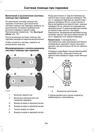Система помощи при парковке 
Включение и выключение системы 
помощи при парковке 
По умолчанию система помощи при 
парковке отключена. Для включения 
системы помощи при парковке нажмите на 
выключатель на панели приборов или 
включите передачу заднего хода. 
Расположение элементов: См. Быстрый 
обзор (стр. 12). 
После включения системы помощи при 
парковке загорается лампочка выключателя. 
Чтобы отключить систему, нажмите на 
выключатель еще раз. 
Маневрирование с использованием 
системы помощи при парковке 
E130381 
A B 
1 
D C 
2 
1 Включен задний ход 
Включена нейтральная или 
передняя передача 
2 
A Вывод на экран и звуковой сигнал 
B Вывод на экран и звуковой сигнал 
С Только вывод на экран 
D Вывод на экран и звуковой сигнал 
Когда расстояние от заднего бампера до 
препятствия станет равным примерно 150 
см, от переднего бампера до препятствия - 
равным примерно 80 см, а расстояние от 
борта автомобиля до препятствия - равным 
примерно 50 см, включится прерывистый 
звуковой сигнал. С уменьшением расстояния 
до препятствия частота тона будет 
повышаться. Непрерывный звуковой сигнал 
начинает звучать при расстоянии менее 30 
см от переднего или заднего бампера. 
Примечание: У автомобилей с 
поставленной нами буксировочной балкой 
непрерывный звуковой сигнал начинает 
звучать при расстоянии 45 см от заднего 
бампера. 
Спереди и сзади будет слышен меняющийся 
звуковой сигнал, когда расстояние до 
препятствия спереди и сзади станет меньше 
30 см. 
A 
E130382 
A Индикатор расстояния. 
С уменьшением расстояния индикатор 
приближается к автомобилю. 
164 
 