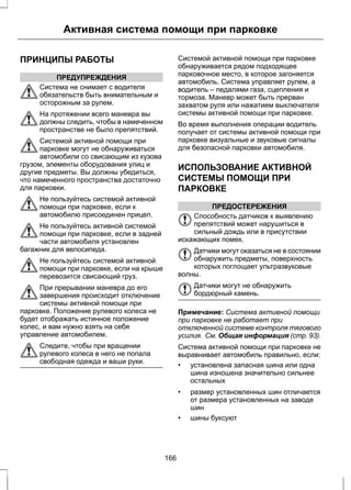 Активная система помощи при парковке 
ПРИНЦИПЫ РАБОТЫ 
ПРЕДУПРЕЖДЕНИЯ 
Система не снимает с водителя 
обязательств быть внимательным и 
осторожным за рулем. 
На протяжении всего маневра вы 
должны следить, чтобы в намеченном 
пространстве не было препятствий. 
Системой активной помощи при 
парковке могут не обнаруживаться 
автомобили со свисающим из кузова 
грузом, элементы оборудования улиц и 
другие предметы. Вы должны убедиться, 
что намеченного пространства достаточно 
для парковки. 
Не пользуйтесь системой активной 
помощи при парковке, если к 
автомобилю присоединен прицеп. 
Не пользуйтесь активной системой 
помощи при парковке, если в задней 
части автомобиля установлен 
багажник для велосипеда. 
Не пользуйтесь системой активной 
помощи при парковке, если на крыше 
перевозится свисающий груз. 
При прерывании маневра до его 
завершения происходит отключение 
системы активной помощи при 
парковке. Положение рулевого колеса не 
будет отображать истинное положение 
колес, и вам нужно взять на себя 
управление автомобилем. 
Следите, чтобы при вращении 
рулевого колеса в него не попала 
свободная одежда и ваши руки. 
Системой активной помощи при парковке 
обнаруживается рядом подходящее 
парковочное место, в которое загоняется 
автомобиль. Система управляет рулем, а 
водитель – педалями газа, сцепления и 
тормоза. Маневр может быть прерван 
захватом руля или нажатием выключателя 
системы активной помощи при парковке. 
Во время выполнения операции водитель 
получает от системы активной помощи при 
парковке визуальные и звуковые сигналы 
для безопасной парковки автомобиля. 
ИСПОЛЬЗОВАНИЕ АКТИВНОЙ 
СИСТЕМЫ ПОМОЩИ ПРИ 
ПАРКОВКЕ 
ПРЕДОСТЕРЕЖЕНИЯ 
Способность датчиков к выявлению 
препятствий может нарушиться в 
сильный дождь или в присутствии 
искажающих помех. 
Датчики могут оказаться не в состоянии 
обнаружить предметы, поверхность 
которых поглощает ультразвуковые 
волны. 
Датчики могут не обнаружить 
бордюрный камень. 
Примечание: Система активной помощи 
при парковке не работает при 
отключенной системе контроля тягового 
усилия. См. Общая информация (стр. 93). 
Система активной помощи при парковке не 
выравнивает автомобиль правильно, если: 
• установлена запасная шина или одна 
шина изношена значительно сильнее 
остальных 
• размер установленных шин отличается 
от размера установленных на заводе 
шин 
• шины буксуют 
166 
 
