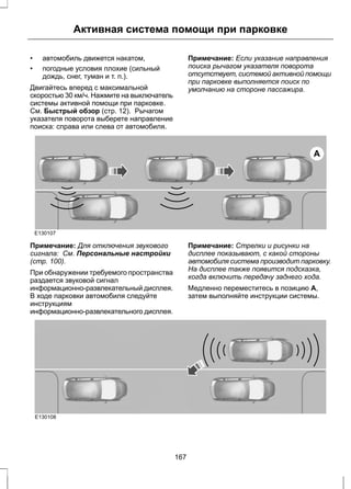 Активная система помощи при парковке 
• автомобиль движется накатом, 
• погодные условия плохие (сильный 
дождь, снег, туман и т. п.). 
Двигайтесь вперед с максимальной 
скоростью 30 км/ч. Нажмите на выключатель 
системы активной помощи при парковке. 
См. Быстрый обзор (стр. 12). Рычагом 
указателя поворота выберете направление 
поиска: справа или слева от автомобиля. 
Примечание: Если указание направления 
поиска рычагом указателя поворота 
отсутствует, системой активной помощи 
при парковке выполняется поиск по 
умолчанию на стороне пассажира. 
A 
E130107 
Примечание: Для отключения звукового 
сигнала: См. Персональные настройки 
(стр. 100). 
При обнаружении требуемого пространства 
раздается звуковой сигнал 
информационно-развлекательный дисплея. 
В ходе парковки автомобиля следуйте 
инструкциям 
информационно-развлекательного дисплея. 
Примечание: Стрелки и рисунки на 
дисплее показывают, с какой стороны 
автомобиля система производит парковку. 
На дисплее также появится подсказка, 
когда включить передачу заднего хода. 
Медленно переместитесь в позицию A, 
затем выполняйте инструкции системы. 
E130108 
167 
 
