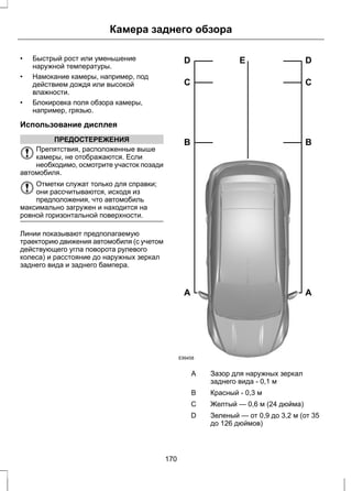 Камера заднего обзора 
• Быстрый рост или уменьшение 
наружной температуры. 
• Намокание камеры, например, под 
действием дождя или высокой 
влажности. 
• Блокировка поля обзора камеры, 
например, грязью. 
Использование дисплея 
ПРЕДОСТЕРЕЖЕНИЯ 
Препятствия, расположенные выше 
камеры, не отображаются. Если 
необходимо, осмотрите участок позади 
автомобиля. 
Отметки служат только для справки; 
они рассчитываются, исходя из 
предположения, что автомобиль 
максимально загружен и находится на 
ровной горизонтальной поверхности. 
Линии показывают предполагаемую 
траекторию движения автомобиля (с учетом 
действующего угла поворота рулевого 
колеса) и расстояние до наружных зеркал 
заднего вида и заднего бампера. 
D E 
C 
B 
A 
E99458 
D 
C 
B 
A 
Зазор для наружных зеркал 
заднего вида - 0,1 м 
A 
B Красный - 0,3 м 
С Желтый — 0,6 м (24 дюйма) 
Зеленый — от 0,9 до 3,2 м (от 35 
до 126 дюймов) 
D 
170 
 