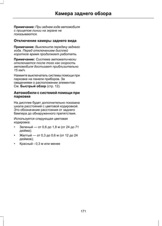 Камера заднего обзора 
Примечание: При заднем ходе автомобиля 
с прицепом линии на экране не 
показываются. 
Отключение камеры заднего вида 
Примечание: Выключите передачу заднего 
хода. Перед отключением дисплей 
короткое время продолжает работать. 
Примечание: Система автоматически 
отключается после того как скорость 
автомобиля достигает приблизительно 
15 км/ч. 
Нажмите выключатель системы помощи при 
парковке на панели приборов. За 
сведениями о расположении элементов: 
См. Быстрый обзор (стр. 12). 
Автомобили с системой помощи при 
парковке 
На дисплее будет дополнительно показана 
шкала расстояний с цветовой кодировкой. 
Это обозначение расстояния от заднего 
бампера до обнаруженного препятствия. 
Используется следующая цветовая 
кодировка: 
• Зеленый — от 0,6 до 1,8 м (от 24 до 71 
дюйма); 
• Желтый — от 0,3 до 0,6 м (от 12 до 24 
дюймов); 
• Красный - 0,3 м или менее 
171 
 