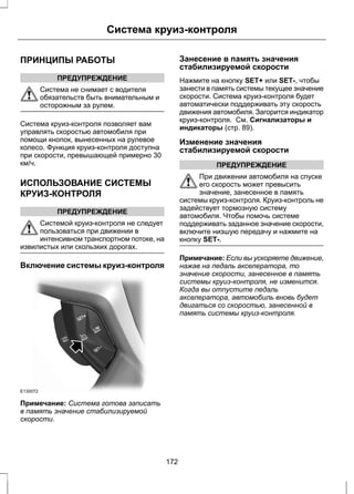 Система круиз-контроля 
ПРИНЦИПЫ РАБОТЫ 
ПРЕДУПРЕЖДЕНИЕ 
Система не снимает с водителя 
обязательств быть внимательным и 
осторожным за рулем. 
Система круиз-контроля позволяет вам 
управлять скоростью автомобиля при 
помощи кнопок, вынесенных на рулевое 
колесо. Функция круиз-контроля доступна 
при скорости, превышающей примерно 30 
км/ч. 
ИСПОЛЬЗОВАНИЕ СИСТЕМЫ 
КРУИЗ-КОНТРОЛЯ 
ПРЕДУПРЕЖДЕНИЕ 
Системой круиз-контроля не следует 
пользоваться при движении в 
интенсивном транспортном потоке, на 
извилистых или скользких дорогах. 
Включение системы круиз-контроля 
E130072 
Примечание: Система готова записать 
в память значение стабилизируемой 
скорости. 
Занесение в память значения 
стабилизируемой скорости 
Нажмите на кнопку SET+ или SET-, чтобы 
занести в память системы текущее значение 
скорости. Система круиз-контроля будет 
автоматически поддерживать эту скорость 
движения автомобиля. Загорится индикатор 
круиз-контроля. См. Сигнализаторы и 
индикаторы (стр. 89). 
Изменение значения 
стабилизируемой скорости 
ПРЕДУПРЕЖДЕНИЕ 
При движении автомобиля на спуске 
его скорость может превысить 
значение, занесенное в память 
системы круиз-контроля. Круиз-контроль не 
задействует тормозную систему 
автомобиля. Чтобы помочь системе 
поддерживать заданное значение скорости, 
включите низшую передачу и нажмите на 
кнопку SET-. 
Примечание: Если вы ускоряете движение, 
нажав на педаль акселератора, то 
значение скорости, занесенное в память 
системы круиз-контроля, не изменится. 
Когда вы отпустите педаль 
акселератора, автомобиль вновь будет 
двигаться со скоростью, занесенной в 
память системы круиз-контроля. 
172 
 