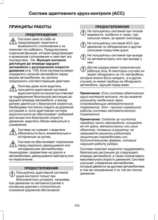 Система адаптивного круиз-контроля (ACC) 
ПРИНЦИПЫ РАБОТЫ 
ПРЕДУПРЕЖДЕНИЯ 
Система сама по себе не 
предупреждает водителя о 
возможности столкновения и не 
помогает его избежать. Предусмотрена 
отдельная функция, которая предупреждает 
о возможном столкновении и смягчает его 
последствия. См. Функция контроля 
дистанции до впереди идущего 
автомобиля с регулировкой скорости 
движения (стр. 178). Если система не может 
определить наличие автомобиля перед 
вашим автомобилем, вы должны 
предпринять соответствующие действия. 
Поэтому даже если водитель 
пользуется адаптивной системой 
круиз-контроля он полностью отвечает 
за поддержание безопасной дистанции до 
едущего впереди автомобиля, и всегда 
должен двигаться с безопасной скоростью. 
Необходимо постоянно следить за дорожной 
ситуацией и, если адаптивная система 
круиз-контроля не обеспечивает требуемой 
дистанции или безопасной скорости 
движения, водитель обязан вмешаться в 
управление. 
Система не снимает с водителя 
обязательств быть внимательным и 
осторожным за рулем. 
Система не обеспечивает торможение 
перед медленно движущимися или 
неподвижными автомобилями, 
пешеходами, предметами на дороге и 
автомобилями, движущимися навстречу или 
на пересечение. 
ПРЕДОСТЕРЕЖЕНИЯ 
Пользуйтесь адаптивной системой 
круиз-контроля только при 
благоприятных условиях, например, 
при движении по автомагистралям и 
основным дорогам с относительно 
спокойной дорожной обстановкой. 
ПРЕДОСТЕРЕЖЕНИЯ 
Не пользуйтесь системой при плохой 
видимости, особенно в туман, при 
сильном ливне, во время снегопада. 
Не пользуйтесь системой ACC при 
движении по обледенелым и другим 
скользким покрытиям дорог. 
Не пользуйтесь системой при въезде 
на автомагистраль или при выезде с 
нее. 
Датчик радара имеет ограниченную 
рабочую зону. В некоторых случаях он 
может обнаружить не тот автомобиль, 
который можно было ожидать, а в других 
случаях он может вообще не обнаружить 
автомобиль, едущий перед вами. 
Примечание: Если система адаптивного 
круиз-контроля активна, то вы можете 
услышать необычные звуки, 
сопровождающие автоматическое 
торможение. Это - признак нормальной 
работы системы автоматического 
торможения. 
Примечание: Следите за чистотой 
передней части автомобиля, очищайте 
ее от грязи, металлических или иных 
объектов, попавших в решетку; не 
закрывайте решетку радиатора 
защитными ограждениями или 
дополнительными фарами, которые 
нарушат работу радара. 
Система помогает водителю поддерживать 
безопасную дистанцию до следующего 
впереди автомобиля, а также ограничивать 
максимальную скорость движения. Система 
улучшает управление автомобилем, 
который движется за другими автомобилями 
в том же направлении и по той же полосе 
движения. 
174 
 