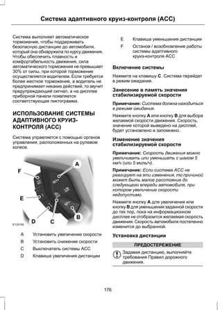 Система адаптивного круиз-контроля (ACC) 
Система выполняет автоматическое 
торможение, чтобы поддерживать 
безопасную дистанцию до автомобиля, 
который она обнаружила по курсу движения. 
Чтобы обеспечить плавность и 
комфортабельность движения, сила 
автоматического торможения не превышает 
30% от силы, при которой торможение 
осуществляется водителем. Если требуется 
более жесткое торможение, а водитель не 
предпринимает никаких действий, то звучит 
предупреждающий сигнал, а на дисплее 
приборной панели появляется 
соответствующая пиктограмма. 
ИСПОЛЬЗОВАНИЕ СИСТЕМЫ 
АДАПТИВНОГО КРУИЗ- 
КОНТРОЛЯ (ACC) 
Система управляется с помощью органов 
управления, расположенных на рулевом 
колесе. 
E133195 
A 
B 
F 
C D 
E 
A Установить увеличение скорости 
B Установить снижение скорости 
С Выключатель системы ACC 
D Клавиша увеличения дистанции 
E Клавиша уменьшения дистанции 
Останов / возобновление работы 
системы адаптивного 
круиз-контроля ACC 
F 
Включение системы 
Нажмите на клавишу C. Система перейдет 
в режим ожидания. 
Занесение в память значения 
стабилизируемой скорости 
Примечание: Система должна находиться 
в режиме ожидания. 
Нажмите кнопку A или кнопку B для выбора 
желаемой скорости движения. Скорость, 
значение которой выведено на дисплей, 
будет установлено и запомнено. 
Изменение значения 
стабилизируемой скорости 
Примечание: Скорость движения можно 
увеличивать или уменьшать с шагом 5 
км/ч (или 5 миль/ч). 
Примечание: Если система ACC не 
реагирует на эти изменения, то причиной 
может быть малое расстояние до 
следующего впереди автомобиля, при 
котором увеличение скорости 
недопустимо. 
Нажмите кнопку A для увеличения или 
кнопку B для уменьшения заданной скорости 
до тех пор, пока на информационном 
дисплее не отобразится желаемая скорость 
движения. Скорость автомобиля постепенно 
изменится до выбранной. 
Установка дистанции 
ПРЕДОСТЕРЕЖЕНИЕ 
Задавая дистанцию, выполняйте 
требования Правил дорожного 
движения. 
176 
 