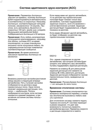 Система адаптивного круиз-контроля (ACC) 
Примечание: Параметры дистанции 
зависят от времени, поэтому дистанция 
будет корректироваться автоматически 
в соответствии со скоростью. Например, 
дистанция, соответствующая четырем 
полосам, эквивалентна 1,8 секунды. При 
этом, если автомобиль движется со 
скоростью 100 км/ч, между ним и впереди 
движущимся автомобилем будет 
поддерживаться дистанция в 50 метров. 
Примечание: Если педаль акселератора 
используется кратковременно, например, 
для обгона, система ACC на время 
отключается, но снова становится 
активной после отпускания педали. На 
информационном дисплее появляется 
соответствующее сообщение. 
Примечание: Во время включения 
зажигания параметры дистанции не 
меняются. 
E82311 
Возможны различные настройки расстояния 
между вашим и следующим впереди 
автомобилем. Пять ступеней настройки 
отображаются на дисплее в виде 
горизонтальных полос. Одна полоса 
означает наименьшую дистанцию, пять 
полос — наибольшую. Полосы 
изображаются контуром, если система 
находится в режиме ожидания, а при 
активном состоянии системы полосы - 
сплошные. 
Если перед вами нет другого автомобиля, 
то на дисплее под горизонтальными 
полосами будет показан только ваш 
автомобиль. Система поддерживает 
заданную скорость, если это возможно с 
учетом фактических условий. Заданная 
дистанция будет поддерживаться, и будет 
показана на дисплее. 
Если радар обнаружит другой автомобиль, 
он будет отображен на дисплее над 
горизонтальными полосами. 
E82312 
Это - режим следования за другим 
автомобилем, при котором система будет 
ускорять или замедлять ваш автомобиль, 
пытаясь поддерживать заданную дистанцию. 
Нажмите на клавишу E для уменьшения 
заданной дистанции или нажмите на 
клавишу D,чтобы увеличить дистанцию. 
Заданная дистанция отображается числом 
горизонтальных полос, выведенных на 
дисплей. 
Примечание: Рекомендуемая дистанция 
— от четырех до пяти полос. 
Временное отключение системы 
Примечание: Система отключается при 
включении нейтральной передачи, а также 
при длительном выжимании педали газа 
или сцепления. 
Для отключения системы нажмите педаль 
тормоза или кнопку F. Система переходит 
в режим ожидания, что дает вам 
возможность полностью управлять 
автомобилем вручную. Параметры скорости 
и дистанции сохраняются в памяти. 
177 
 