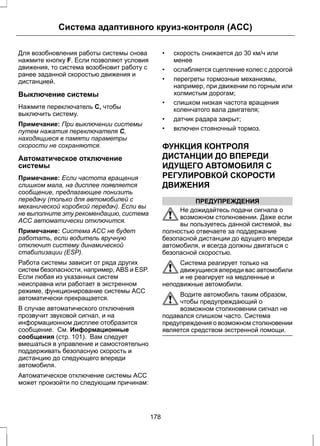 Система адаптивного круиз-контроля (ACC) 
Для возобновления работы системы снова 
нажмите кнопку F. Если позволяют условия 
движения, то система возобновит работу с 
ранее заданной скоростью движения и 
дистанцией. 
Выключение системы 
Нажмите переключатель C, чтобы 
выключить систему. 
Примечание: При выключении системы 
путем нажатия переключателя C, 
находящиеся в памяти параметры 
скорости не сохраняются. 
Автоматическое отключение 
системы 
Примечание: Если частота вращения 
слишком мала, на дисплее появляется 
сообщение, предлагающее понизить 
передачу (только для автомобилей с 
механической коробкой передач). Если вы 
не выполните эту рекомендацию, система 
ACC автоматически отключится. 
Примечание: Система ACC не будет 
работать, если водитель вручную 
отключит систему динамической 
стабилизации (ESP). 
Работа системы зависит от ряда других 
систем безопасности, например, ABS и ESP. 
Если любая из указанных систем 
неисправна или работает в экстренном 
режиме, функционирование системы ACC 
автоматически прекращается. 
В случае автоматического отключения 
прозвучит звуковой сигнал, и на 
информационном дисплее отобразится 
сообщение. См. Информационные 
сообщения (стр. 101). Вам следует 
вмешаться в управление и самостоятельно 
поддерживать безопасную скорость и 
дистанцию до следующего впереди 
автомобиля. 
Автоматическое отключение системы ACC 
может произойти по следующим причинам: 
• скорость снижается до 30 км/ч или 
менее 
• ослабляется сцепление колес с дорогой 
• перегреты тормозные механизмы, 
например, при движении по горным или 
холмистым дорогам; 
• слишком низкая частота вращения 
коленчатого вала двигателя; 
• датчик радара закрыт; 
• включен стояночный тормоз. 
ФУНКЦИЯ КОНТРОЛЯ 
ДИСТАНЦИИ ДО ВПЕРЕДИ 
ИДУЩЕГО АВТОМОБИЛЯ С 
РЕГУЛИРОВКОЙ СКОРОСТИ 
ДВИЖЕНИЯ 
ПРЕДУПРЕЖДЕНИЯ 
Не дожидайтесь подачи сигнала о 
возможном столкновении. Даже если 
вы пользуетесь данной системой, вы 
полностью отвечаете за поддержание 
безопасной дистанции до едущего впереди 
автомобиля, и всегда должны двигаться с 
безопасной скоростью. 
Система реагирует только на 
движущиеся впереди вас автомобили 
и не реагирует на медленные и 
неподвижные автомобили. 
Водите автомобиль таким образом, 
чтобы предупреждающий о 
возможном столкновении сигнал не 
подавался слишком часто. Система 
предупреждения о возможном столкновении 
является средством экстренной помощи. 
178 
 