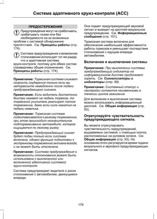 Система адаптивного круиз-контроля (ACC) 
ПРЕДОСТЕРЕЖЕНИЯ 
Предупреждения могут не срабатывать, 
срабатывать позже или без 
необходимости из-за возможных 
проблем с системой обнаружения 
препятствий. См. Принципы работы (стр. 
174). 
Система предупреждения о возможном 
столкновении использует тот же радар, 
что и адаптивная система 
круиз-контроля, поэтому для обеих систем 
справедливы общие ограничения. См. 
Принципы работы (стр. 174). 
Примечание: Тормозная система снижает 
скорость соударения только если вы 
затормозите немедленно после подачи 
предупреждающего сигнала. 
Примечание: Если водитель достаточно 
быстро нажмет на педаль тормоза, то 
тормозной усилитель реализует полное 
торможение, даже если сила нажатия на 
педаль невелика. 
Примечание: Тормозная система 
подготавливается к резкому торможению, 
при этом происходит незначительное 
подтормаживание автомобиля, которое 
ощущается по легкому рывку. 
Примечание: Предупреждающий сигнал 
будет подан только если система 
включена, однако функция подготовки к 
экстренному торможению активна всегда, 
и не может быть отключена. 
Примечание: Система предупреждения о 
возможности столкновения может быть 
использована с выключенной или 
включенной адаптивной системой 
круиз-контроля. 
Система предупреждает водителя о риске 
столкновения с автомобилем, движущимся 
впереди. 
Она подает предупреждающий звуковой 
сигнал и выводит на дисплей визуальное 
предупреждение. См. Информационные 
сообщения (стр. 101). 
Тормозная система включена для 
обеспечения наибольшей эффективности 
работы тормозов и уменьшает последствия 
столкновения с идущим впереди 
автомобилем. 
Включение и выключение системы 
Примечание: При выключении системы 
предупреждающий индикатор на 
информационном дисплее продолжает 
гореть. См. Сигнализаторы и 
индикаторы (стр. 89). 
Примечание: Системный статус и 
настройки остаются неизменными в 
течении циклов зажигания. 
Для включения и выключения системы 
можно использовать информационный 
дисплей. См. Общая информация (стр. 
93). 
Отрегулируйте чувствительность 
предупреждающего сигнала. 
Вы можете отрегулировать 
чувствительность предупреждений, 
выдаваемых системой, с помощью кнопок, 
расположенных на рулевом колесе. См. 
Общая информация (стр. 93). На 
основании этого регулируется время подачи 
визуального и звукового предупреждающих 
сигналов. 
179 
 