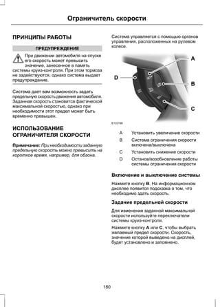 Ограничитель скорости 
ПРИНЦИПЫ РАБОТЫ 
ПРЕДУПРЕЖДЕНИЕ 
При движении автомобиля на спуске 
его скорость может превысить 
значение, занесенное в память 
системы круиз-контроля. При этом тормоза 
не задействуются, однако система выдает 
предупреждение. 
Система дает вам возможность задать 
предельную скорость движения автомобиля. 
Заданная скорость становится фактической 
максимальной скоростью, однако при 
необходимости этот предел может быть 
временно превышен. 
ИСПОЛЬЗОВАНИЕ 
ОГРАНИЧИТЕЛЯ СКОРОСТИ 
Примечание: При необходимости заданную 
предельную скорость можно превысить на 
короткое время, например, для обгона. 
Система управляется с помощью органов 
управления, расположенных на рулевом 
колесе. 
E133198 
A 
B 
C 
D 
A Установить увеличение скорости 
Система ограничения скорости 
включена/выключена 
B 
С Установить снижение скорости 
Останов/возобновление работы 
системы ограничения скорости 
D 
Включение и выключение системы 
Нажмите кнопку B. На информационном 
дисплее появится подсказка о том, что 
необходимо здать скорость. 
Задание предельной скорости 
Для изменения заданной максимальной 
скорости используйте переключатели 
системы круиз-контроля. 
Нажмите кнопку A или C, чтобы выбрать 
желаемый предел скорости. Скорость, 
значение которой выведено на дисплей, 
будет установлено и запомнено. 
180 
 