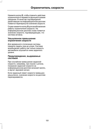 Ограничитель скорости 
Нажмите кнопку D, чтобы отменить действие 
ограничителя и перевести функцию в режим 
ожидания. В качестве подтверждения 
дезактивации на информационном дисплее 
появится перечеркнутое значение скорости. 
Снова нажмите кнопку D для возобновления 
работы ограничителя скорости. На 
информационном дисплее снова появится 
значение скорости, подтверждающее, что 
система активна. 
Умышленное превышение 
ограничения скорости 
Для временного отключения системы 
нажмите педаль газа до упора. Система 
возобновляет работу как только скорость 
автомобиля опускается нижа заданного 
уровня. 
Предупреждения, выдаваемые 
системой 
При случайном превышении заданной 
скорости, например, при спуске с уклона, 
показание заданной скорости на 
информационном дисплее начинает мигать 
и звучит звуковой сигнал. 
Если заданный лимит скорости превышен 
умышленно, значение скорости на дисплее 
перечеркивается. 
181 
 