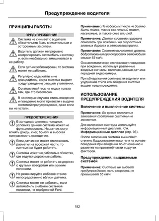 Предупреждение водителя 
ПРИНЦИПЫ РАБОТЫ 
ПРЕДУПРЕЖДЕНИЯ 
Система не снимает с водителя 
обязательств быть внимательным и 
осторожным за рулем. 
Водитель должен непрерывно 
контролировать автомобиль и систему 
и, если необходимо, вмешиваться в 
ее работу. 
Если датчик заблокирован, то система 
может не работать. 
Регулярно отдыхайте и не 
дожидайтесь, когда система выдаст 
предупреждение о вашем утомлении. 
Останавливайтесь на отдых только 
там, где это безопасно. 
В некоторых случаях стиль вождения 
и поведение могут привести к выдаче 
системой предупреждения, даже если 
вы не устали. 
ПРЕДОСТЕРЕЖЕНИЯ 
В холодных сложных погодных 
условиях данная система может не 
функционировать. На датчик могут 
влиять дождь, снег, брызги и высокая 
контрастность освещения. 
Если датчик не может отслеживать 
разметку на проезжей части, то 
система не будет работать. 
Система может не работать в областях, 
где ведутся дорожные работы. 
Система может не работать на дорогах 
с крутыми поворотам или узкими 
полосами. 
Не ремонтируйте лобовое стекло 
непосредственно вблизи датчика. 
Система может не работать, если 
автомобиль снабжен системой 
подвески, не одобренной Ford. 
Примечание: На лобовом стекле не должно 
быть помех, таких как птичий помет, 
насекомые, а также снег или лед. 
Примечание: Данная система призвана 
помогать при вождении на скоростных 
главных дорогах и автомагистралях. 
Примечание: Система вычисляет уровень 
бодрствования при скоростях автомобиля 
свыше 65 км/ч. 
Она автоматически отслеживает поведение 
при вождении, используя различные 
входные сигналы, включая данные датчика 
передней видеокамеры. 
При обнаружении сонливости водителя или 
ухудшения стиля его вождения система 
выдает предупреждение. 
ИСПОЛЬЗОВАНИЕ 
ПРЕДУПРЕЖДЕНИЯ ВОДИТЕЛЯ 
Включение и выключение системы 
Примечание: Во время включения 
зажигания состояние системы не 
меняется. 
Для включения системы используйте 
информационный дисплей. См. 
Информационные дисплеи (стр. 93). 
После включения система вычисляет 
степень бодрствования водителя на основе 
поведения при вождении по отношению к 
разметке на проезжей части и других 
факторов. 
Предупреждения, выдаваемые 
системой 
Примечание: Система не выдает 
предупреждения, если скорость не 
превышает 65 км/ч. 
182 
 