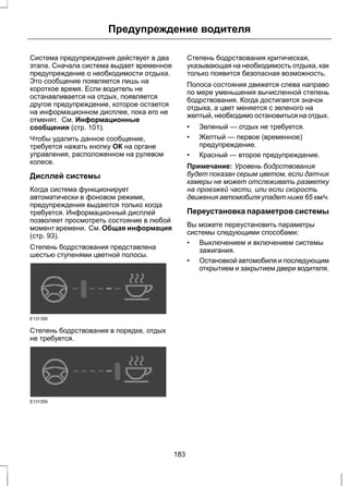 Предупреждение водителя 
Система предупреждения действует в два 
этапа. Сначала система выдает временное 
предупреждение о необходимости отдыха. 
Это сообщение появляется лишь на 
короткое время. Если водитель не 
останавливается на отдых, появляется 
другое предупреждение, которое остается 
на информационном дисплее, пока его не 
отменят. См. Информационные 
сообщения (стр. 101). 
Чтобы удалить данное сообщение, 
требуется нажать кнопку ОК на органе 
управления, расположенном на рулевом 
колесе. 
Дисплей системы 
Когда система функционирует 
автоматически в фоновом режиме, 
предупреждения выдаются только когда 
требуется. Информационный дисплей 
позволяет просмотреть состояние в любой 
момент времени. См. Общая информация 
(стр. 93). 
Степень бодрствования представлена 
шестью ступенями цветной полосы. 
E131358 
Степень бодрствования в порядке, отдых 
не требуется. 
E131359 
Степень бодрствования критическая, 
указывающая на необходимость отдыха, как 
только появится безопасная возможность. 
Полоса состояния движется слева направо 
по мере уменьшения вычисленной степень 
бодрствования. Когда достигается значок 
отдыха, а цвет меняется с зеленого на 
желтый, необходимо остановиться на отдых. 
• Зеленый — отдых не требуется. 
• Желтый — первое (временное) 
предупреждение. 
• Красный — второе предупреждение. 
Примечание: Уровень бодрствования 
будет показан серым цветом, если датчик 
камеры не может отслеживать разметку 
на проезжей части, или если скорость 
движения автомобиля упадет ниже 65 км/ч. 
Переустановка параметров системы 
Вы можете переустановить параметры 
системы следующими способами: 
• Выключением и включением системы 
зажигания. 
• Остановкой автомобиля и последующим 
открытием и закрытием двери водителя. 
183 
 