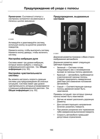 Предупреждение об уходе с полосы 
Примечание: Системный статус и 
настройки остаются неизменными в 
течении циклов зажигания. 
E132099 
Активируйте и деактивируйте систему, 
используя кнопку на рукоятке указателя 
поворотов. 
Нажмите кнопку, чтобы выключить систему. 
Нажмите кнопку дважды, чтобы включить 
систему. 
Настройка вибрации руля 
Система имеет три уровня вибрации, 
которые можно выбрать с помощью 
информационного дисплея. См. Общая 
информация (стр. 93). 
Настройка чувствительности 
системы 
Вы можете настроить скорость реакции 
системы для предупреждения об опасных 
ситуациях. Система имеет два уровня 
чувствительности, которые устанавливаются 
с помощью информационного дисплея. См. 
Общая информация (стр. 93). 
Предупреждения, выдаваемые 
системой 
E132651 
Дорожная разметка показана с обеих сторон 
изображения автомобиля. 
Дорожная разметка имеет следующую 
цветовую кодировку: 
• Зеленый — Система готова 
предупредить вас о ненамеренном 
выходе за границы полосы движения. 
• Красный — автомобиль приближается 
к распознанной границе полосы. 
Следует предпринять немедленные 
действия для изменения положения 
автомобиля. 
• Серый — Соответствующая граница 
полосы движения может быть 
неактивной. 
Примеры ситуаций, при которых граница 
полосы может быть неактивной: 
• Датчик не может распознать дорожную 
разметку. 
• Для соответствующего направления 
включен указатель поворота. 
• При резком ускорении или торможении 
либо намеренном выполнения поворота. 
• Скорость автомобиля превышает 
допустимые ограничения. 
185 
 