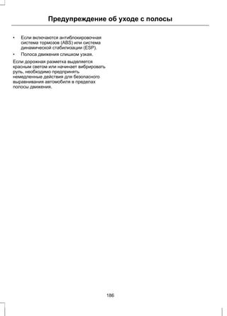 Предупреждение об уходе с полосы 
• Если включаются антиблокировочная 
система тормозов (ABS) или система 
динамической стабилизации (ESP). 
• Полоса движения слишком узкая. 
Если дорожная разметка выделяется 
красным светом или начинает вибрировать 
руль, необходимо предпринять 
немедленные действия для безопасного 
выравнивания автомобиля в пределах 
полосы движения. 
186 
 
